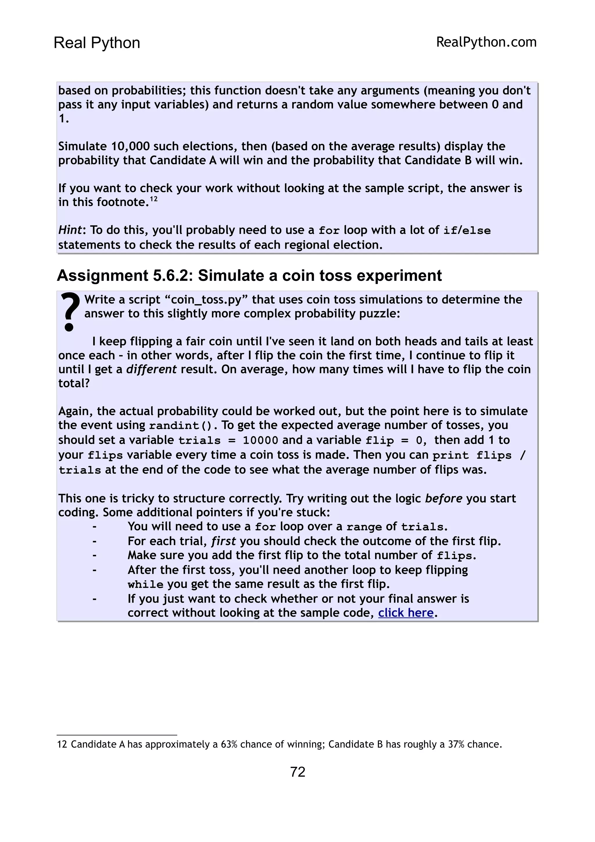 Real Python RealPython.com
based on probabilities; this function doesn't take any arguments (meaning you don't
pass it any input variables) and returns a random value somewhere between 0 and
1.
Simulate 10,000 such elections, then (based on the average results) display the
probability that Candidate A will win and the probability that Candidate B will win.
If you want to check your work without looking at the sample script, the answer is
in this footnote.12
Hint: To do this, you'll probably need to use a for loop with a lot of if/else
statements to check the results of each regional election.
Assignment 5.6.2: Simulate a coin toss experiment
Write a script “coin_toss.py” that uses coin toss simulations to determine the
answer to this slightly more complex probability puzzle:
I keep flipping a fair coin until I've seen it land on both heads and tails at least
once each – in other words, after I flip the coin the first time, I continue to flip it
until I get a different result. On average, how many times will I have to flip the coin
total?
Again, the actual probability could be worked out, but the point here is to simulate
the event using randint(). To get the expected average number of tosses, you
should set a variable trials = 10000 and a variable flip = 0, then add 1 to
your flips variable every time a coin toss is made. Then you can print flips /
trials at the end of the code to see what the average number of flips was.
This one is tricky to structure correctly. Try writing out the logic before you start
coding. Some additional pointers if you're stuck:
- You will need to use a for loop over a range of trials.
- For each trial, first you should check the outcome of the first flip.
- Make sure you add the first flip to the total number of flips.
- After the first toss, you'll need another loop to keep flipping
while you get the same result as the first flip.
- If you just want to check whether or not your final answer is
correct without looking at the sample code, click here.
?
12 Candidate A has approximately a 63% chance of winning; Candidate B has roughly a 37% chance.
72
 