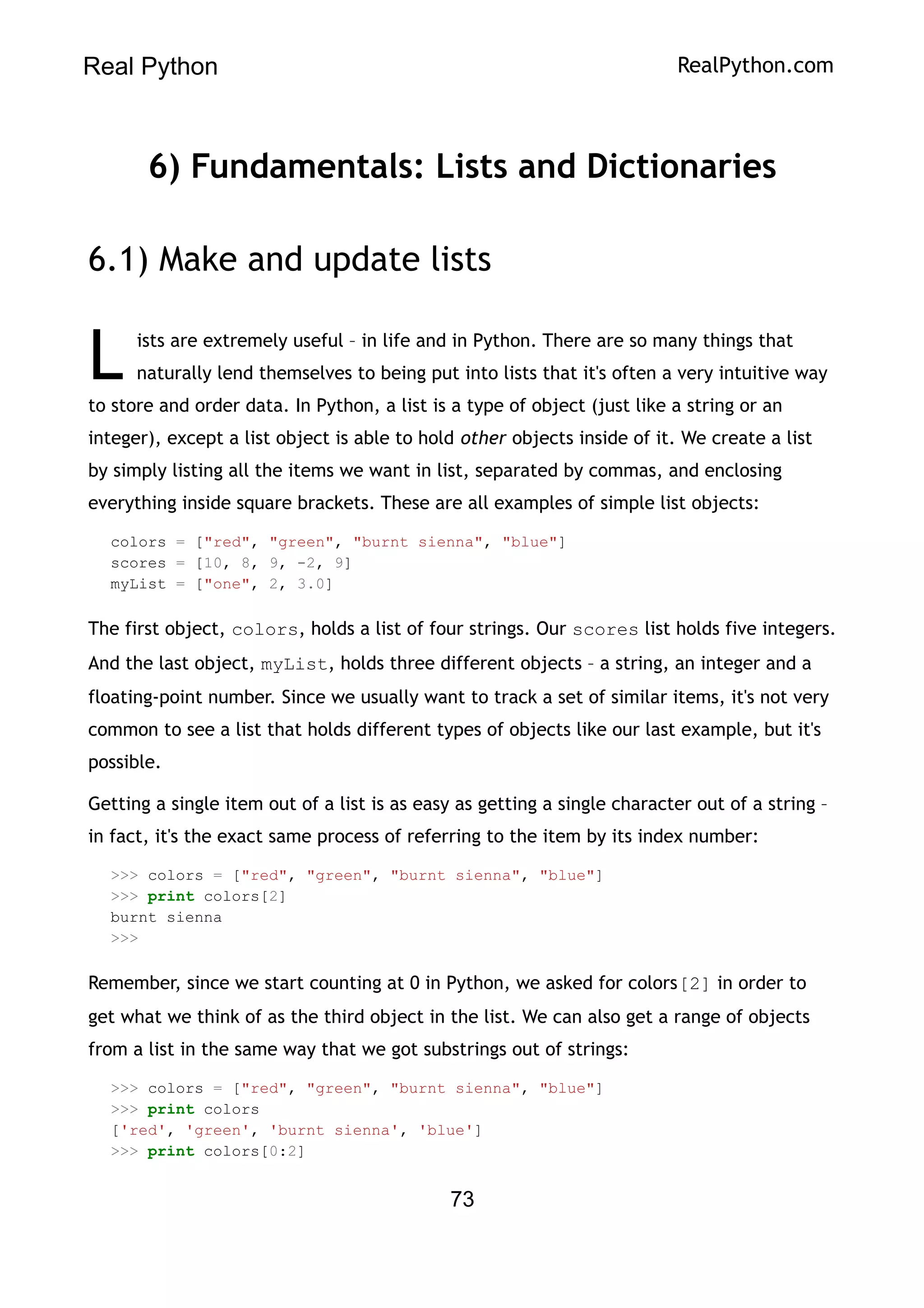 Real Python RealPython.com
6) Fundamentals: Lists and Dictionaries
6.1) Make and update lists
ists are extremely useful – in life and in Python. There are so many things that
naturally lend themselves to being put into lists that it's often a very intuitive way
to store and order data. In Python, a list is a type of object (just like a string or an
integer), except a list object is able to hold other objects inside of it. We create a list
by simply listing all the items we want in list, separated by commas, and enclosing
everything inside square brackets. These are all examples of simple list objects:
L
colors = ["red", "green", "burnt sienna", "blue"]
scores = [10, 8, 9, -2, 9]
myList = ["one", 2, 3.0]
The first object, colors, holds a list of four strings. Our scores list holds five integers.
And the last object, myList, holds three different objects – a string, an integer and a
floating-point number. Since we usually want to track a set of similar items, it's not very
common to see a list that holds different types of objects like our last example, but it's
possible.
Getting a single item out of a list is as easy as getting a single character out of a string –
in fact, it's the exact same process of referring to the item by its index number:
>>> colors = ["red", "green", "burnt sienna", "blue"]
>>> print colors[2]
burnt sienna
>>>
Remember, since we start counting at 0 in Python, we asked for colors[2] in order to
get what we think of as the third object in the list. We can also get a range of objects
from a list in the same way that we got substrings out of strings:
>>> colors = ["red", "green", "burnt sienna", "blue"]
>>> print colors
['red', 'green', 'burnt sienna', 'blue']
>>> print colors[0:2]
73
 