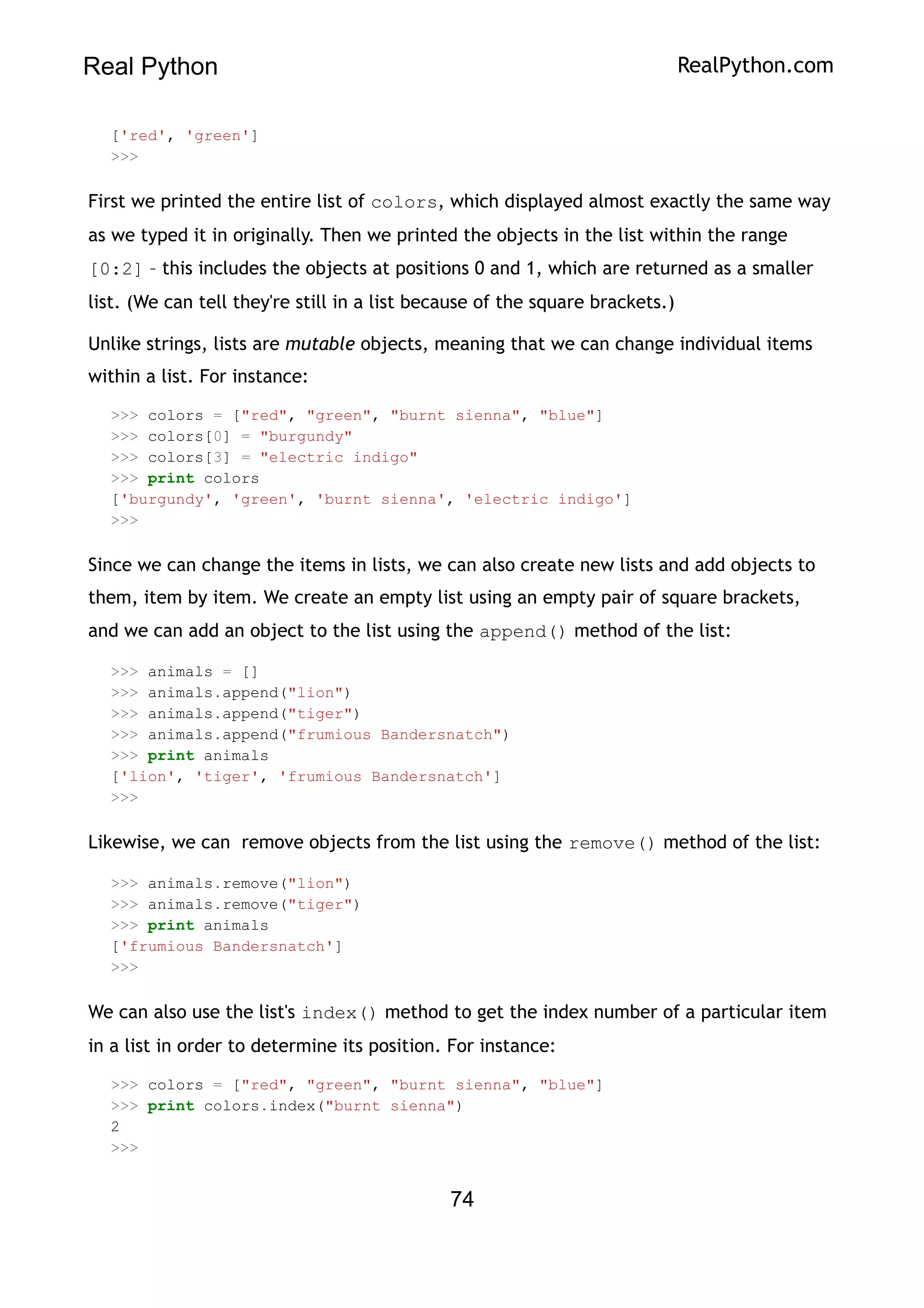 Real Python RealPython.com
['red', 'green']
>>>
First we printed the entire list of colors, which displayed almost exactly the same way
as we typed it in originally. Then we printed the objects in the list within the range
[0:2] – this includes the objects at positions 0 and 1, which are returned as a smaller
list. (We can tell they're still in a list because of the square brackets.)
Unlike strings, lists are mutable objects, meaning that we can change individual items
within a list. For instance:
>>> colors = ["red", "green", "burnt sienna", "blue"]
>>> colors[0] = "burgundy"
>>> colors[3] = "electric indigo"
>>> print colors
['burgundy', 'green', 'burnt sienna', 'electric indigo']
>>>
Since we can change the items in lists, we can also create new lists and add objects to
them, item by item. We create an empty list using an empty pair of square brackets,
and we can add an object to the list using the append() method of the list:
>>> animals = []
>>> animals.append("lion")
>>> animals.append("tiger")
>>> animals.append("frumious Bandersnatch")
>>> print animals
['lion', 'tiger', 'frumious Bandersnatch']
>>>
Likewise, we can remove objects from the list using the remove() method of the list:
>>> animals.remove("lion")
>>> animals.remove("tiger")
>>> print animals
['frumious Bandersnatch']
>>>
We can also use the list's index() method to get the index number of a particular item
in a list in order to determine its position. For instance:
>>> colors = ["red", "green", "burnt sienna", "blue"]
>>> print colors.index("burnt sienna")
2
>>>
74
 