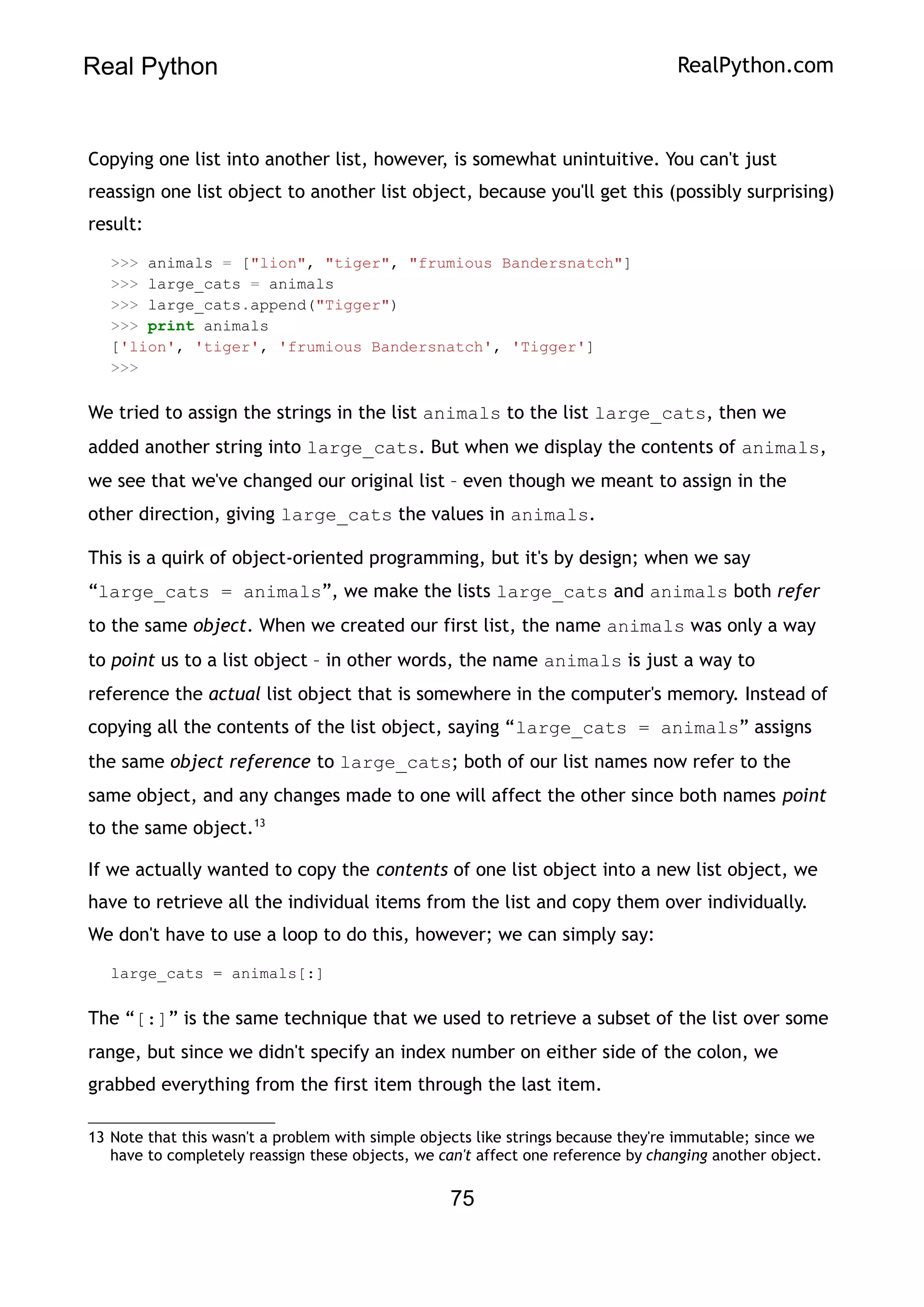 Real Python RealPython.com
Copying one list into another list, however, is somewhat unintuitive. You can't just
reassign one list object to another list object, because you'll get this (possibly surprising)
result:
>>> animals = ["lion", "tiger", "frumious Bandersnatch"]
>>> large_cats = animals
>>> large_cats.append("Tigger")
>>> print animals
['lion', 'tiger', 'frumious Bandersnatch', 'Tigger']
>>>
We tried to assign the strings in the list animals to the list large_cats, then we
added another string into large_cats. But when we display the contents of animals,
we see that we've changed our original list – even though we meant to assign in the
other direction, giving large_cats the values in animals.
This is a quirk of object-oriented programming, but it's by design; when we say
“large_cats = animals”, we make the lists large_cats and animals both refer
to the same object. When we created our first list, the name animals was only a way
to point us to a list object – in other words, the name animals is just a way to
reference the actual list object that is somewhere in the computer's memory. Instead of
copying all the contents of the list object, saying “large_cats = animals” assigns
the same object reference to large_cats; both of our list names now refer to the
same object, and any changes made to one will affect the other since both names point
to the same object.13
If we actually wanted to copy the contents of one list object into a new list object, we
have to retrieve all the individual items from the list and copy them over individually.
We don't have to use a loop to do this, however; we can simply say:
large_cats = animals[:]
The “[:]” is the same technique that we used to retrieve a subset of the list over some
range, but since we didn't specify an index number on either side of the colon, we
grabbed everything from the first item through the last item.
13 Note that this wasn't a problem with simple objects like strings because they're immutable; since we
have to completely reassign these objects, we can't affect one reference by changing another object.
75
 