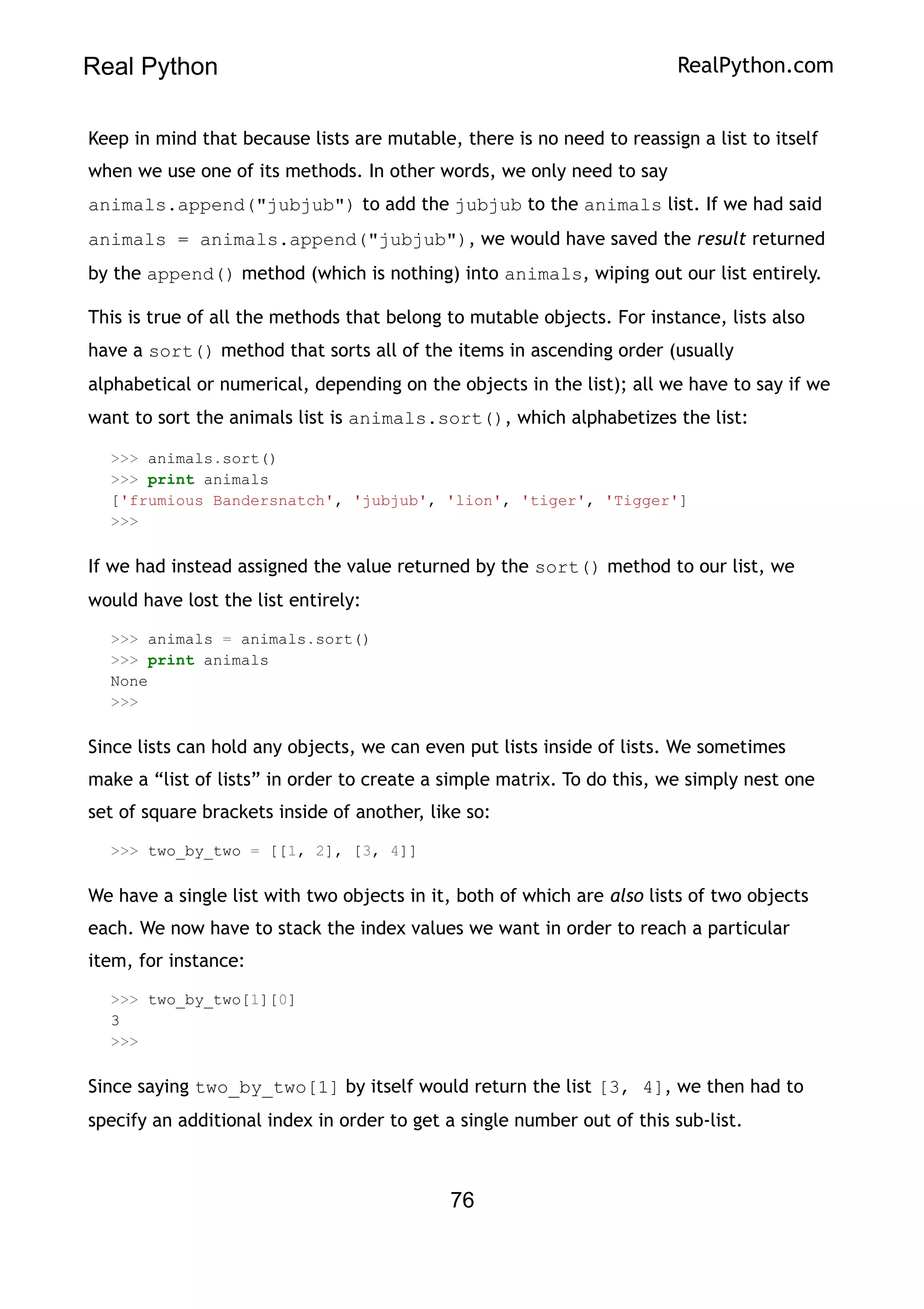 Real Python RealPython.com
Keep in mind that because lists are mutable, there is no need to reassign a list to itself
when we use one of its methods. In other words, we only need to say
animals.append("jubjub") to add the jubjub to the animals list. If we had said
animals = animals.append("jubjub"), we would have saved the result returned
by the append() method (which is nothing) into animals, wiping out our list entirely.
This is true of all the methods that belong to mutable objects. For instance, lists also
have a sort() method that sorts all of the items in ascending order (usually
alphabetical or numerical, depending on the objects in the list); all we have to say if we
want to sort the animals list is animals.sort(), which alphabetizes the list:
>>> animals.sort()
>>> print animals
['frumious Bandersnatch', 'jubjub', 'lion', 'tiger', 'Tigger']
>>>
If we had instead assigned the value returned by the sort() method to our list, we
would have lost the list entirely:
>>> animals = animals.sort()
>>> print animals
None
>>>
Since lists can hold any objects, we can even put lists inside of lists. We sometimes
make a “list of lists” in order to create a simple matrix. To do this, we simply nest one
set of square brackets inside of another, like so:
>>> two_by_two = [[1, 2], [3, 4]]
We have a single list with two objects in it, both of which are also lists of two objects
each. We now have to stack the index values we want in order to reach a particular
item, for instance:
>>> two_by_two[1][0]
3
>>>
Since saying two_by_two[1] by itself would return the list [3, 4], we then had to
specify an additional index in order to get a single number out of this sub-list.
76
 