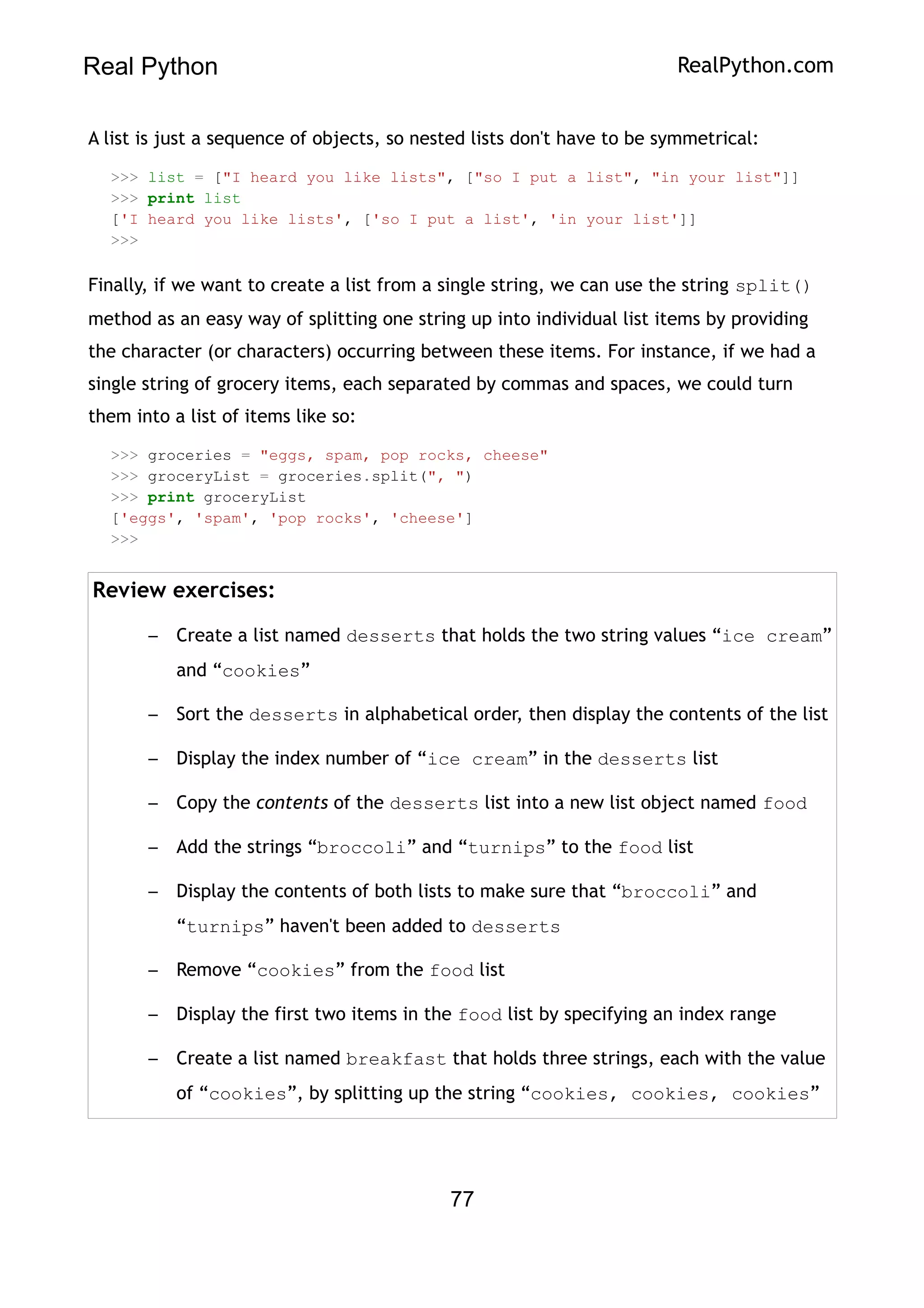Real Python RealPython.com
A list is just a sequence of objects, so nested lists don't have to be symmetrical:
>>> list = ["I heard you like lists", ["so I put a list", "in your list"]]
>>> print list
['I heard you like lists', ['so I put a list', 'in your list']]
>>>
Finally, if we want to create a list from a single string, we can use the string split()
method as an easy way of splitting one string up into individual list items by providing
the character (or characters) occurring between these items. For instance, if we had a
single string of grocery items, each separated by commas and spaces, we could turn
them into a list of items like so:
>>> groceries = "eggs, spam, pop rocks, cheese"
>>> groceryList = groceries.split(", ")
>>> print groceryList
['eggs', 'spam', 'pop rocks', 'cheese']
>>>
Review exercises:
– Create a list named desserts that holds the two string values “ice cream”
and “cookies”
– Sort the desserts in alphabetical order, then display the contents of the list
– Display the index number of “ice cream” in the desserts list
– Copy the contents of the desserts list into a new list object named food
– Add the strings “broccoli” and “turnips” to the food list
– Display the contents of both lists to make sure that “broccoli” and
“turnips” haven't been added to desserts
– Remove “cookies” from the food list
– Display the first two items in the food list by specifying an index range
– Create a list named breakfast that holds three strings, each with the value
of “cookies”, by splitting up the string “cookies, cookies, cookies”
77
 