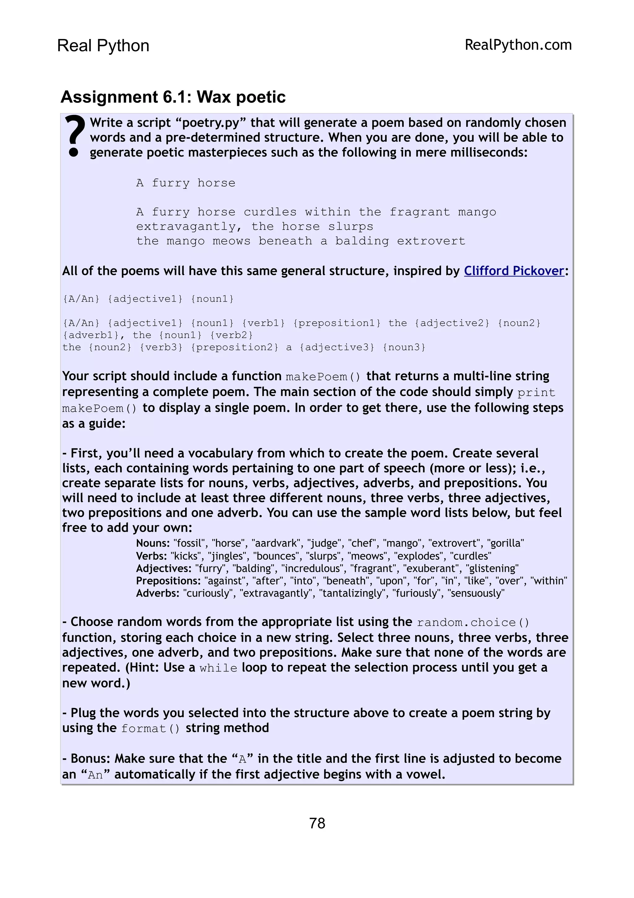 Real Python RealPython.com
Assignment 6.1: Wax poetic
Write a script “poetry.py” that will generate a poem based on randomly chosen
words and a pre-determined structure. When you are done, you will be able to
generate poetic masterpieces such as the following in mere milliseconds:
A furry horse
A furry horse curdles within the fragrant mango
extravagantly, the horse slurps
the mango meows beneath a balding extrovert
All of the poems will have this same general structure, inspired by Clifford Pickover:
{A/An} {adjective1} {noun1}
{A/An} {adjective1} {noun1} {verb1} {preposition1} the {adjective2} {noun2}
{adverb1}, the {noun1} {verb2}
the {noun2} {verb3} {preposition2} a {adjective3} {noun3}
Your script should include a function makePoem() that returns a multi-line string
representing a complete poem. The main section of the code should simply print
makePoem() to display a single poem. In order to get there, use the following steps
as a guide:
- First, you’ll need a vocabulary from which to create the poem. Create several
lists, each containing words pertaining to one part of speech (more or less); i.e.,
create separate lists for nouns, verbs, adjectives, adverbs, and prepositions. You
will need to include at least three different nouns, three verbs, three adjectives,
two prepositions and one adverb. You can use the sample word lists below, but feel
free to add your own:
Nouns: "fossil", "horse", "aardvark", "judge", "chef", "mango", "extrovert", "gorilla"
Verbs: "kicks", "jingles", "bounces", "slurps", "meows", "explodes", "curdles"
Adjectives: "furry", "balding", "incredulous", "fragrant", "exuberant", "glistening"
Prepositions: "against", "after", "into", "beneath", "upon", "for", "in", "like", "over", "within"
Adverbs: "curiously", "extravagantly", "tantalizingly", "furiously", "sensuously"
- Choose random words from the appropriate list using the random.choice()
function, storing each choice in a new string. Select three nouns, three verbs, three
adjectives, one adverb, and two prepositions. Make sure that none of the words are
repeated. (Hint: Use a while loop to repeat the selection process until you get a
new word.)
- Plug the words you selected into the structure above to create a poem string by
using the format() string method
- Bonus: Make sure that the “A” in the title and the first line is adjusted to become
an “An” automatically if the first adjective begins with a vowel.
?
78
 