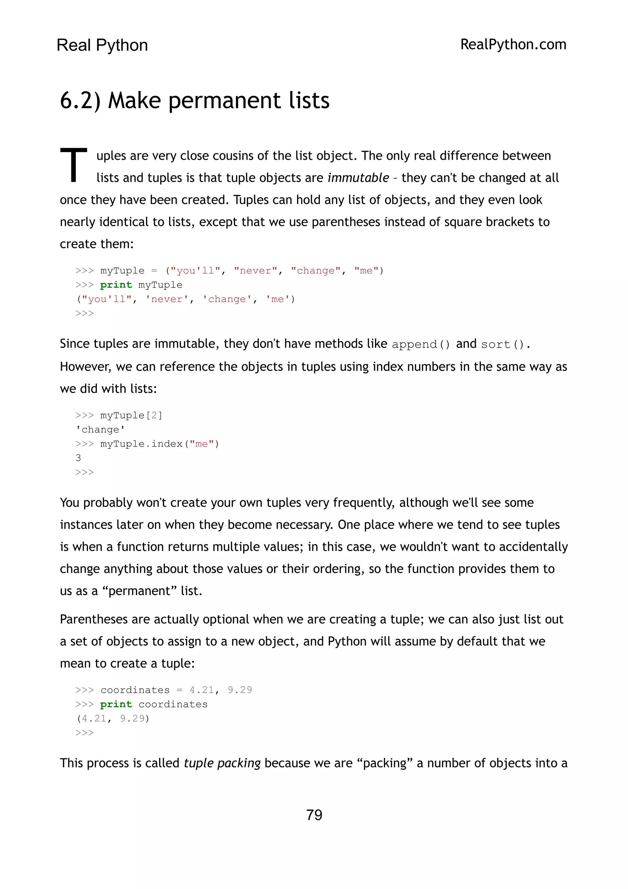Real Python RealPython.com
6.2) Make permanent lists
uples are very close cousins of the list object. The only real difference between
lists and tuples is that tuple objects are immutable – they can't be changed at all
once they have been created. Tuples can hold any list of objects, and they even look
nearly identical to lists, except that we use parentheses instead of square brackets to
create them:
T
>>> myTuple = ("you'll", "never", "change", "me")
>>> print myTuple
("you'll", 'never', 'change', 'me')
>>>
Since tuples are immutable, they don't have methods like append() and sort().
However, we can reference the objects in tuples using index numbers in the same way as
we did with lists:
>>> myTuple[2]
'change'
>>> myTuple.index("me")
3
>>>
You probably won't create your own tuples very frequently, although we'll see some
instances later on when they become necessary. One place where we tend to see tuples
is when a function returns multiple values; in this case, we wouldn't want to accidentally
change anything about those values or their ordering, so the function provides them to
us as a “permanent” list.
Parentheses are actually optional when we are creating a tuple; we can also just list out
a set of objects to assign to a new object, and Python will assume by default that we
mean to create a tuple:
>>> coordinates = 4.21, 9.29
>>> print coordinates
(4.21, 9.29)
>>>
This process is called tuple packing because we are “packing” a number of objects into a
79
 
