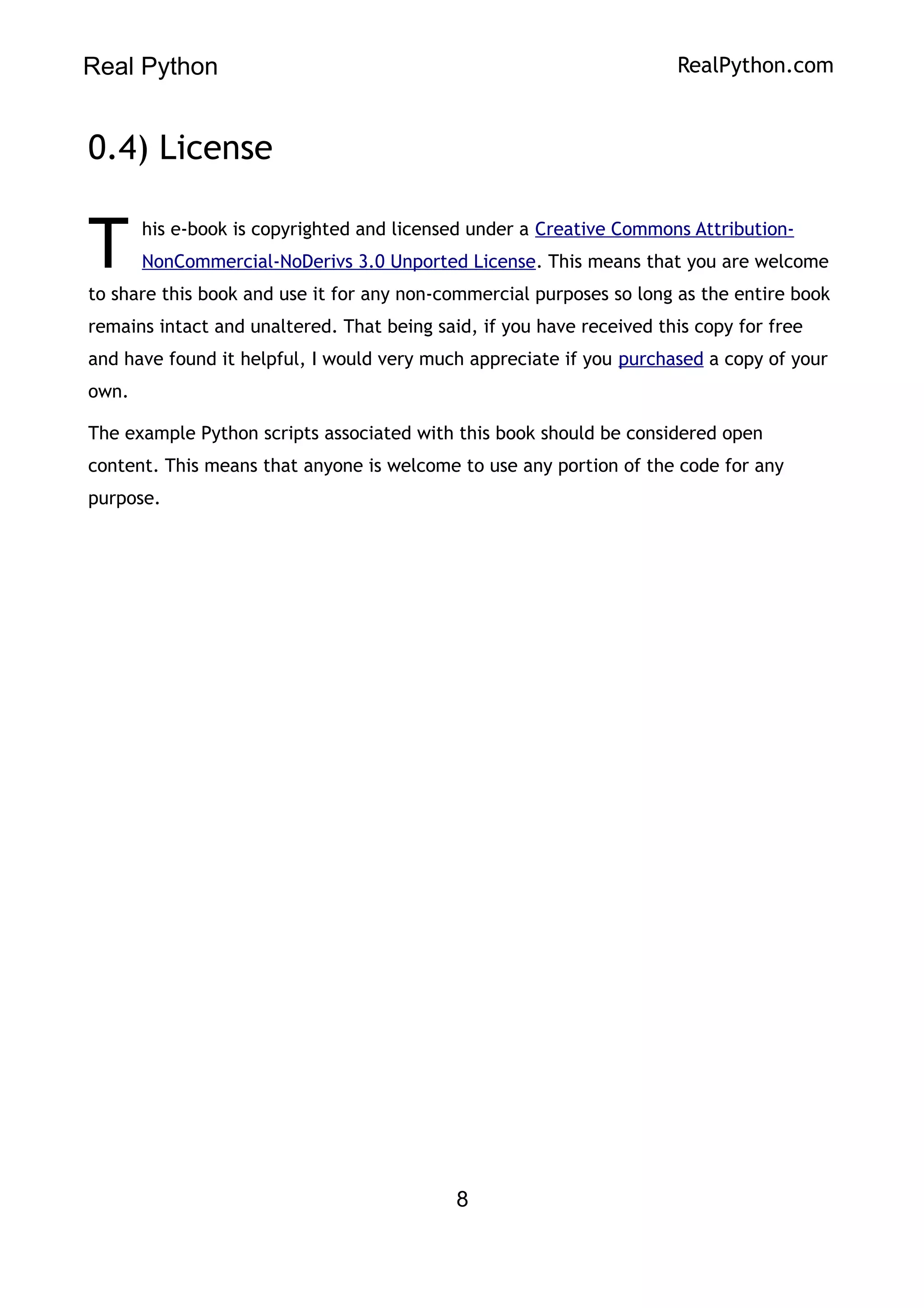 Real Python RealPython.com
0.4) License
his e-book is copyrighted and licensed under a Creative Commons Attribution-
NonCommercial-NoDerivs 3.0 Unported License. This means that you are welcome
to share this book and use it for any non-commercial purposes so long as the entire book
remains intact and unaltered. That being said, if you have received this copy for free
and have found it helpful, I would very much appreciate if you purchased a copy of your
own.
T
The example Python scripts associated with this book should be considered open
content. This means that anyone is welcome to use any portion of the code for any
purpose.
8
 
