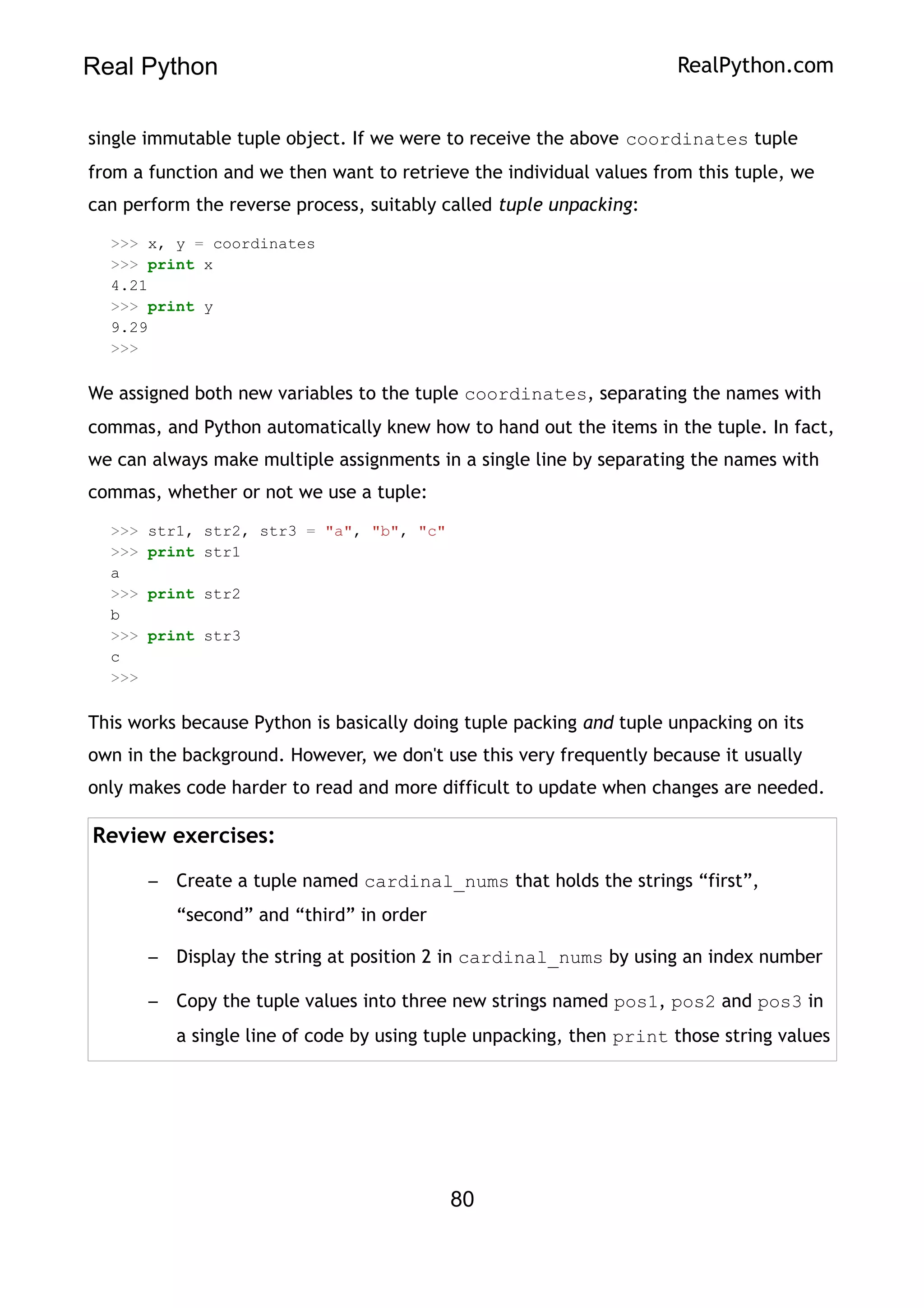 Real Python RealPython.com
single immutable tuple object. If we were to receive the above coordinates tuple
from a function and we then want to retrieve the individual values from this tuple, we
can perform the reverse process, suitably called tuple unpacking:
>>> x, y = coordinates
>>> print x
4.21
>>> print y
9.29
>>>
We assigned both new variables to the tuple coordinates, separating the names with
commas, and Python automatically knew how to hand out the items in the tuple. In fact,
we can always make multiple assignments in a single line by separating the names with
commas, whether or not we use a tuple:
>>> str1, str2, str3 = "a", "b", "c"
>>> print str1
a
>>> print str2
b
>>> print str3
c
>>>
This works because Python is basically doing tuple packing and tuple unpacking on its
own in the background. However, we don't use this very frequently because it usually
only makes code harder to read and more difficult to update when changes are needed.
Review exercises:
– Create a tuple named cardinal_nums that holds the strings “first”,
“second” and “third” in order
– Display the string at position 2 in cardinal_nums by using an index number
– Copy the tuple values into three new strings named pos1, pos2 and pos3 in
a single line of code by using tuple unpacking, then print those string values
80
 