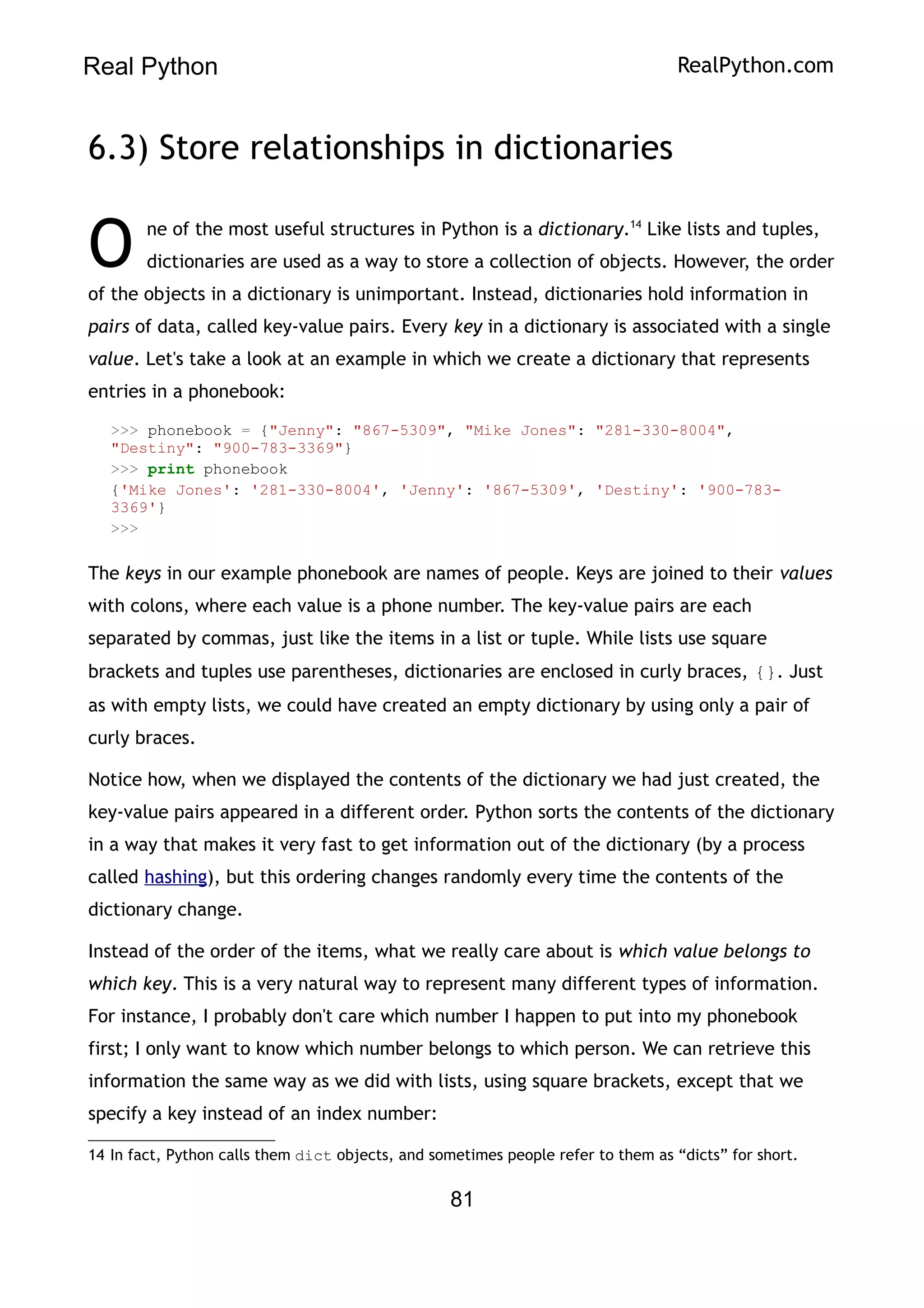 Real Python RealPython.com
6.3) Store relationships in dictionaries
ne of the most useful structures in Python is a dictionary.14
Like lists and tuples,
dictionaries are used as a way to store a collection of objects. However, the order
of the objects in a dictionary is unimportant. Instead, dictionaries hold information in
pairs of data, called key-value pairs. Every key in a dictionary is associated with a single
value. Let's take a look at an example in which we create a dictionary that represents
entries in a phonebook:
O
>>> phonebook = {"Jenny": "867-5309", "Mike Jones": "281-330-8004",
"Destiny": "900-783-3369"}
>>> print phonebook
{'Mike Jones': '281-330-8004', 'Jenny': '867-5309', 'Destiny': '900-783-
3369'}
>>>
The keys in our example phonebook are names of people. Keys are joined to their values
with colons, where each value is a phone number. The key-value pairs are each
separated by commas, just like the items in a list or tuple. While lists use square
brackets and tuples use parentheses, dictionaries are enclosed in curly braces, {}. Just
as with empty lists, we could have created an empty dictionary by using only a pair of
curly braces.
Notice how, when we displayed the contents of the dictionary we had just created, the
key-value pairs appeared in a different order. Python sorts the contents of the dictionary
in a way that makes it very fast to get information out of the dictionary (by a process
called hashing), but this ordering changes randomly every time the contents of the
dictionary change.
Instead of the order of the items, what we really care about is which value belongs to
which key. This is a very natural way to represent many different types of information.
For instance, I probably don't care which number I happen to put into my phonebook
first; I only want to know which number belongs to which person. We can retrieve this
information the same way as we did with lists, using square brackets, except that we
specify a key instead of an index number:
14 In fact, Python calls them dict objects, and sometimes people refer to them as “dicts” for short.
81
 