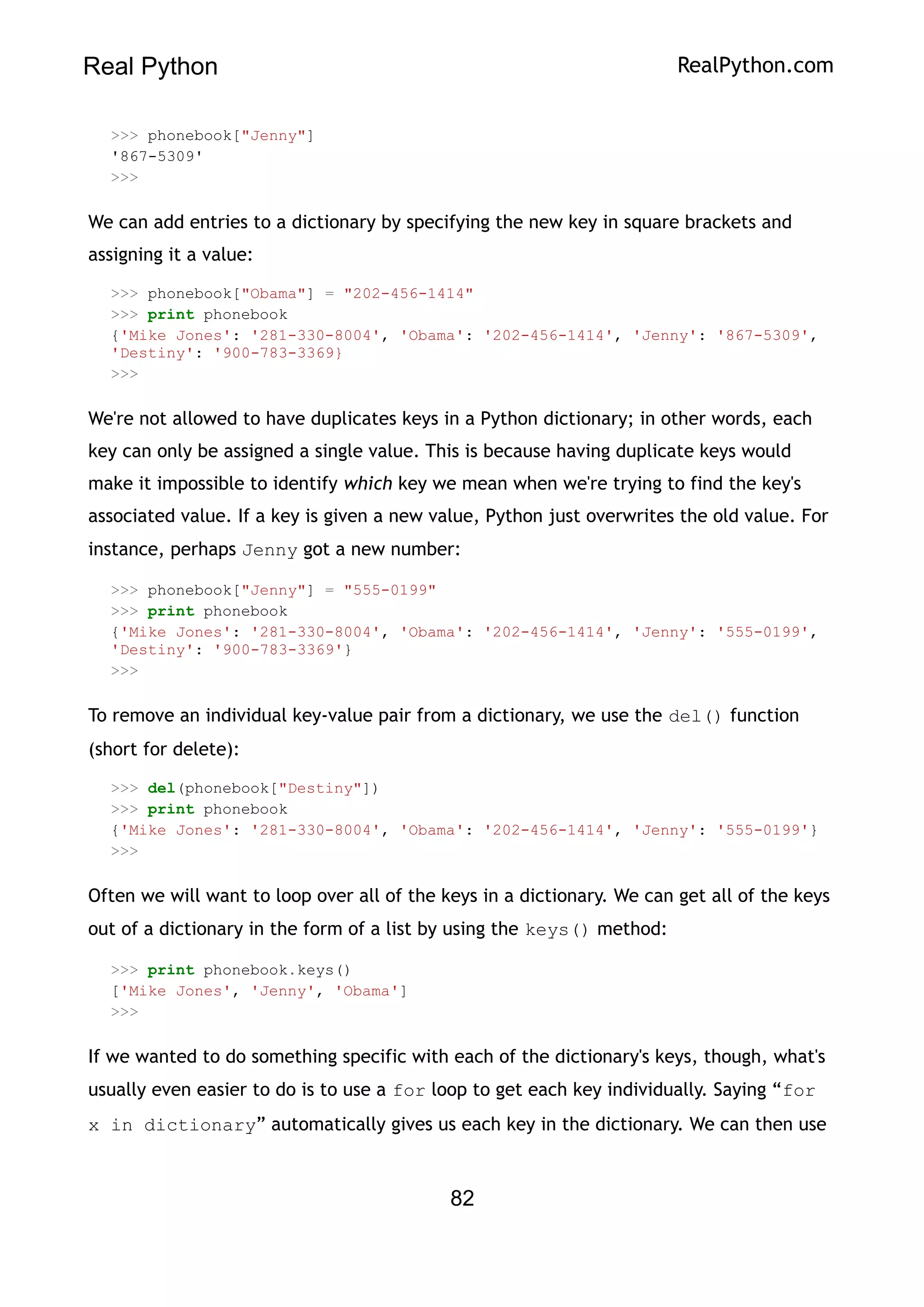 Real Python RealPython.com
>>> phonebook["Jenny"]
'867-5309'
>>>
We can add entries to a dictionary by specifying the new key in square brackets and
assigning it a value:
>>> phonebook["Obama"] = "202-456-1414"
>>> print phonebook
{'Mike Jones': '281-330-8004', 'Obama': '202-456-1414', 'Jenny': '867-5309',
'Destiny': '900-783-3369}
>>>
We're not allowed to have duplicates keys in a Python dictionary; in other words, each
key can only be assigned a single value. This is because having duplicate keys would
make it impossible to identify which key we mean when we're trying to find the key's
associated value. If a key is given a new value, Python just overwrites the old value. For
instance, perhaps Jenny got a new number:
>>> phonebook["Jenny"] = "555-0199"
>>> print phonebook
{'Mike Jones': '281-330-8004', 'Obama': '202-456-1414', 'Jenny': '555-0199',
'Destiny': '900-783-3369'}
>>>
To remove an individual key-value pair from a dictionary, we use the del() function
(short for delete):
>>> del(phonebook["Destiny"])
>>> print phonebook
{'Mike Jones': '281-330-8004', 'Obama': '202-456-1414', 'Jenny': '555-0199'}
>>>
Often we will want to loop over all of the keys in a dictionary. We can get all of the keys
out of a dictionary in the form of a list by using the keys() method:
>>> print phonebook.keys()
['Mike Jones', 'Jenny', 'Obama']
>>>
If we wanted to do something specific with each of the dictionary's keys, though, what's
usually even easier to do is to use a for loop to get each key individually. Saying “for
x in dictionary” automatically gives us each key in the dictionary. We can then use
82
 
