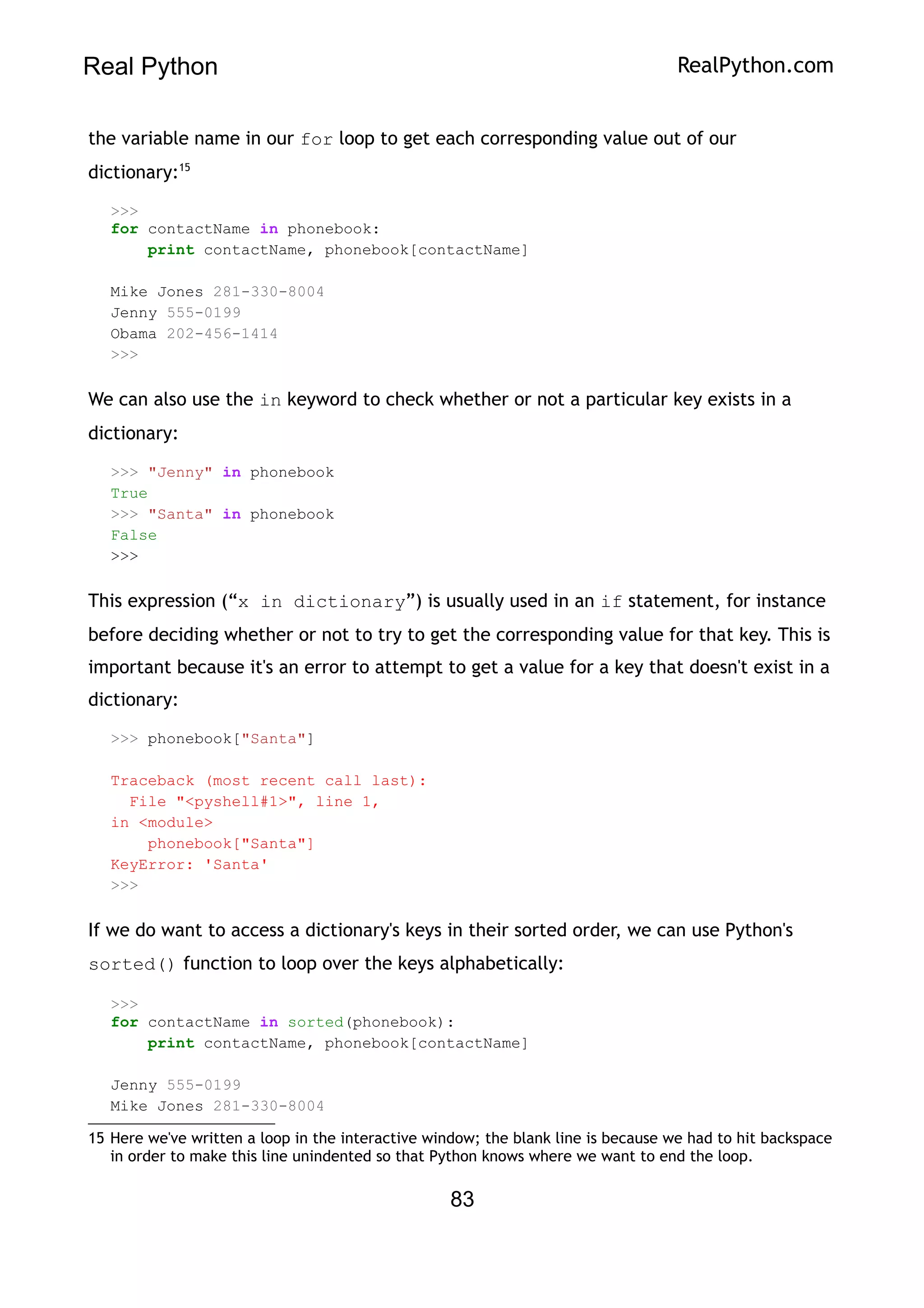 Real Python RealPython.com
the variable name in our for loop to get each corresponding value out of our
dictionary:15
>>>
for contactName in phonebook:
print contactName, phonebook[contactName]
Mike Jones 281-330-8004
Jenny 555-0199
Obama 202-456-1414
>>>
We can also use the in keyword to check whether or not a particular key exists in a
dictionary:
>>> "Jenny" in phonebook
True
>>> "Santa" in phonebook
False
>>>
This expression (“x in dictionary”) is usually used in an if statement, for instance
before deciding whether or not to try to get the corresponding value for that key. This is
important because it's an error to attempt to get a value for a key that doesn't exist in a
dictionary:
>>> phonebook["Santa"]
Traceback (most recent call last):
File "<pyshell#1>", line 1,
in <module>
phonebook["Santa"]
KeyError: 'Santa'
>>>
If we do want to access a dictionary's keys in their sorted order, we can use Python's
sorted() function to loop over the keys alphabetically:
>>>
for contactName in sorted(phonebook):
print contactName, phonebook[contactName]
Jenny 555-0199
Mike Jones 281-330-8004
15 Here we've written a loop in the interactive window; the blank line is because we had to hit backspace
in order to make this line unindented so that Python knows where we want to end the loop.
83
 