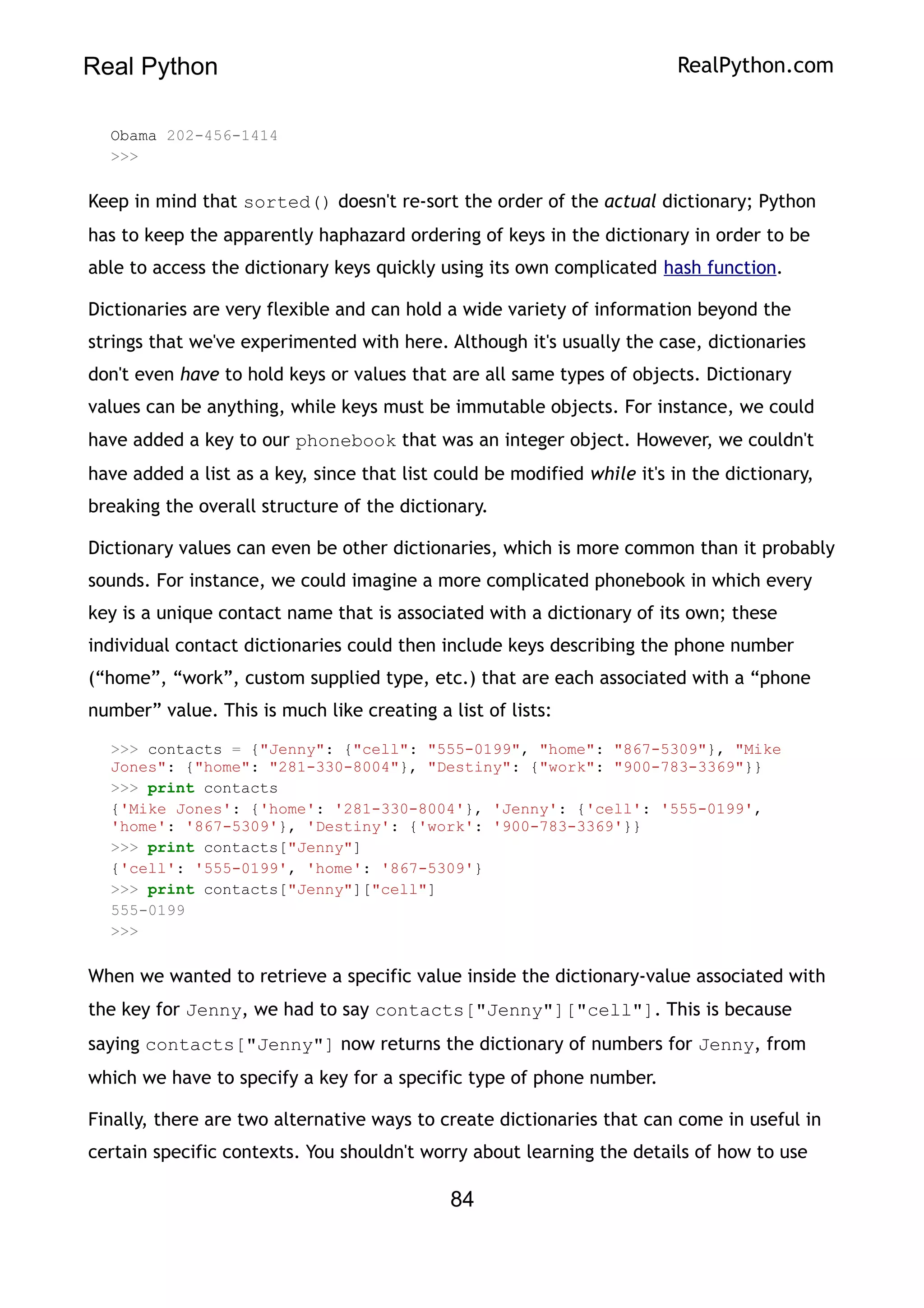 Real Python RealPython.com
Obama 202-456-1414
>>>
Keep in mind that sorted() doesn't re-sort the order of the actual dictionary; Python
has to keep the apparently haphazard ordering of keys in the dictionary in order to be
able to access the dictionary keys quickly using its own complicated hash function.
Dictionaries are very flexible and can hold a wide variety of information beyond the
strings that we've experimented with here. Although it's usually the case, dictionaries
don't even have to hold keys or values that are all same types of objects. Dictionary
values can be anything, while keys must be immutable objects. For instance, we could
have added a key to our phonebook that was an integer object. However, we couldn't
have added a list as a key, since that list could be modified while it's in the dictionary,
breaking the overall structure of the dictionary.
Dictionary values can even be other dictionaries, which is more common than it probably
sounds. For instance, we could imagine a more complicated phonebook in which every
key is a unique contact name that is associated with a dictionary of its own; these
individual contact dictionaries could then include keys describing the phone number
(“home”, “work”, custom supplied type, etc.) that are each associated with a “phone
number” value. This is much like creating a list of lists:
>>> contacts = {"Jenny": {"cell": "555-0199", "home": "867-5309"}, "Mike
Jones": {"home": "281-330-8004"}, "Destiny": {"work": "900-783-3369"}}
>>> print contacts
{'Mike Jones': {'home': '281-330-8004'}, 'Jenny': {'cell': '555-0199',
'home': '867-5309'}, 'Destiny': {'work': '900-783-3369'}}
>>> print contacts["Jenny"]
{'cell': '555-0199', 'home': '867-5309'}
>>> print contacts["Jenny"]["cell"]
555-0199
>>>
When we wanted to retrieve a specific value inside the dictionary-value associated with
the key for Jenny, we had to say contacts["Jenny"]["cell"]. This is because
saying contacts["Jenny"] now returns the dictionary of numbers for Jenny, from
which we have to specify a key for a specific type of phone number.
Finally, there are two alternative ways to create dictionaries that can come in useful in
certain specific contexts. You shouldn't worry about learning the details of how to use
84
 