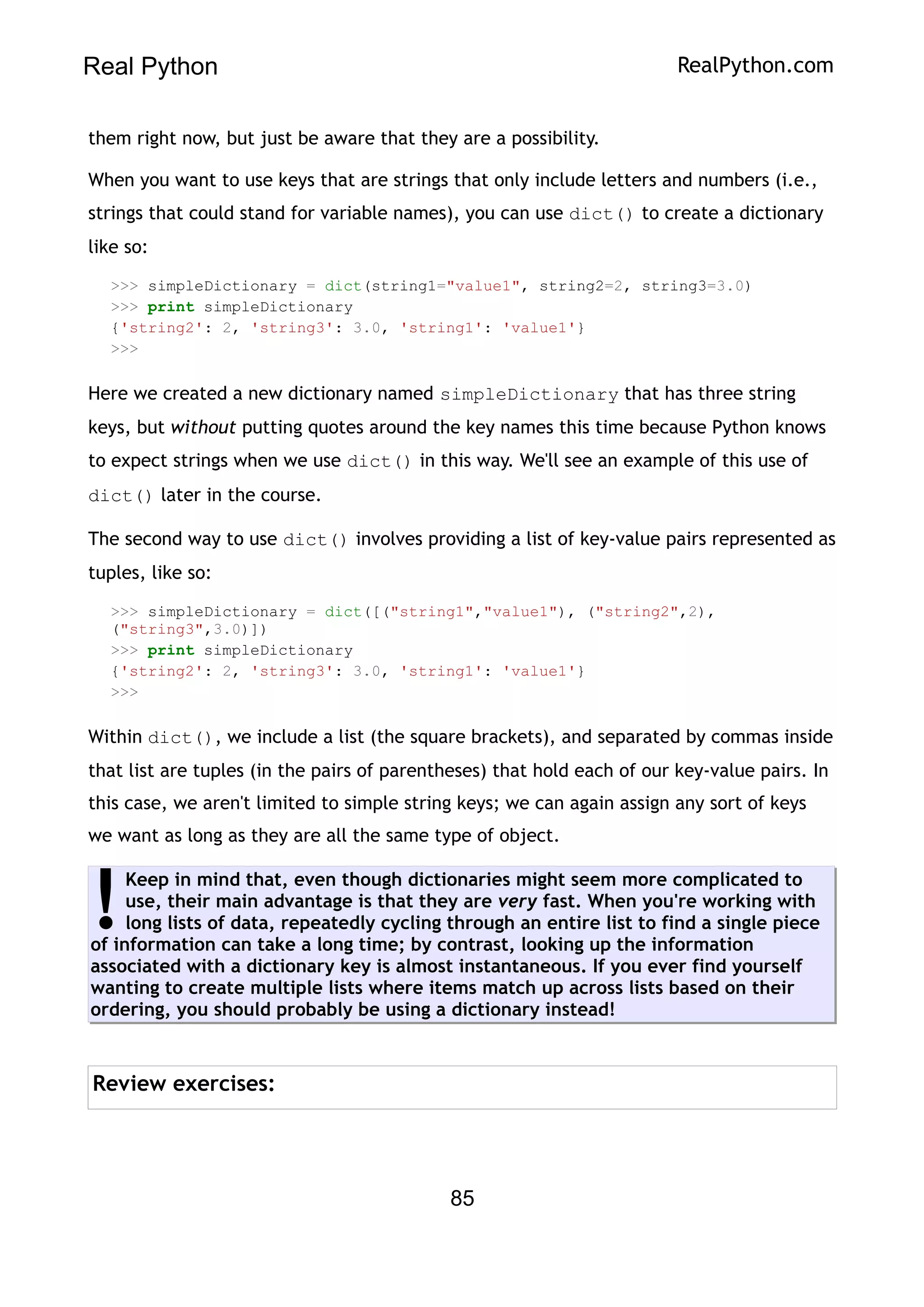 Real Python RealPython.com
them right now, but just be aware that they are a possibility.
When you want to use keys that are strings that only include letters and numbers (i.e.,
strings that could stand for variable names), you can use dict() to create a dictionary
like so:
>>> simpleDictionary = dict(string1="value1", string2=2, string3=3.0)
>>> print simpleDictionary
{'string2': 2, 'string3': 3.0, 'string1': 'value1'}
>>>
Here we created a new dictionary named simpleDictionary that has three string
keys, but without putting quotes around the key names this time because Python knows
to expect strings when we use dict() in this way. We'll see an example of this use of
dict() later in the course.
The second way to use dict() involves providing a list of key-value pairs represented as
tuples, like so:
>>> simpleDictionary = dict([("string1","value1"), ("string2",2),
("string3",3.0)])
>>> print simpleDictionary
{'string2': 2, 'string3': 3.0, 'string1': 'value1'}
>>>
Within dict(), we include a list (the square brackets), and separated by commas inside
that list are tuples (in the pairs of parentheses) that hold each of our key-value pairs. In
this case, we aren't limited to simple string keys; we can again assign any sort of keys
we want as long as they are all the same type of object.
Keep in mind that, even though dictionaries might seem more complicated to
use, their main advantage is that they are very fast. When you're working with
long lists of data, repeatedly cycling through an entire list to find a single piece
of information can take a long time; by contrast, looking up the information
associated with a dictionary key is almost instantaneous. If you ever find yourself
wanting to create multiple lists where items match up across lists based on their
ordering, you should probably be using a dictionary instead!
!
Review exercises:
85
 