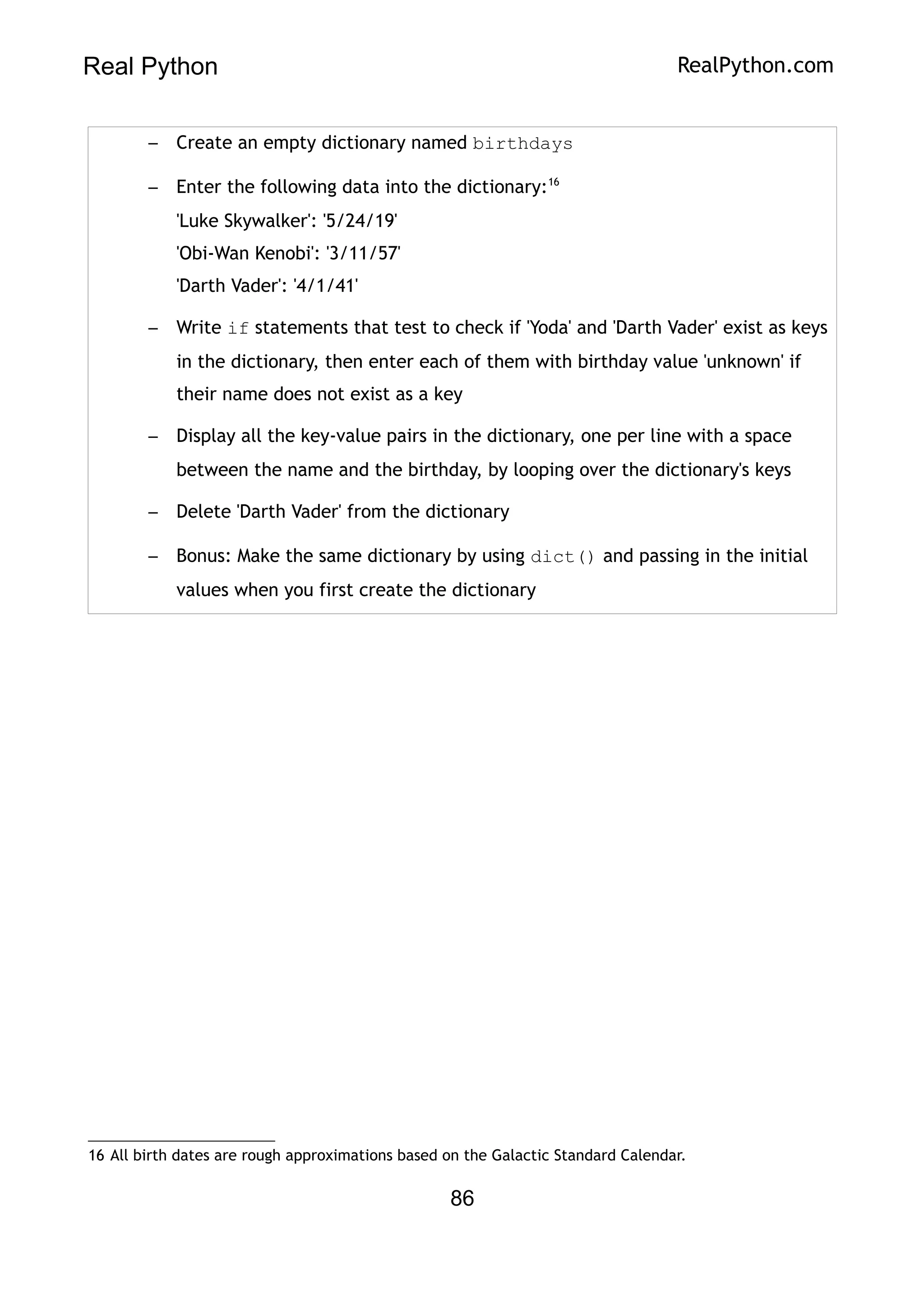 Real Python RealPython.com
– Create an empty dictionary named birthdays
– Enter the following data into the dictionary:16
'Luke Skywalker': '5/24/19'
'Obi-Wan Kenobi': '3/11/57'
'Darth Vader': '4/1/41'
– Write if statements that test to check if 'Yoda' and 'Darth Vader' exist as keys
in the dictionary, then enter each of them with birthday value 'unknown' if
their name does not exist as a key
– Display all the key-value pairs in the dictionary, one per line with a space
between the name and the birthday, by looping over the dictionary's keys
– Delete 'Darth Vader' from the dictionary
– Bonus: Make the same dictionary by using dict() and passing in the initial
values when you first create the dictionary
16 All birth dates are rough approximations based on the Galactic Standard Calendar.
86
 