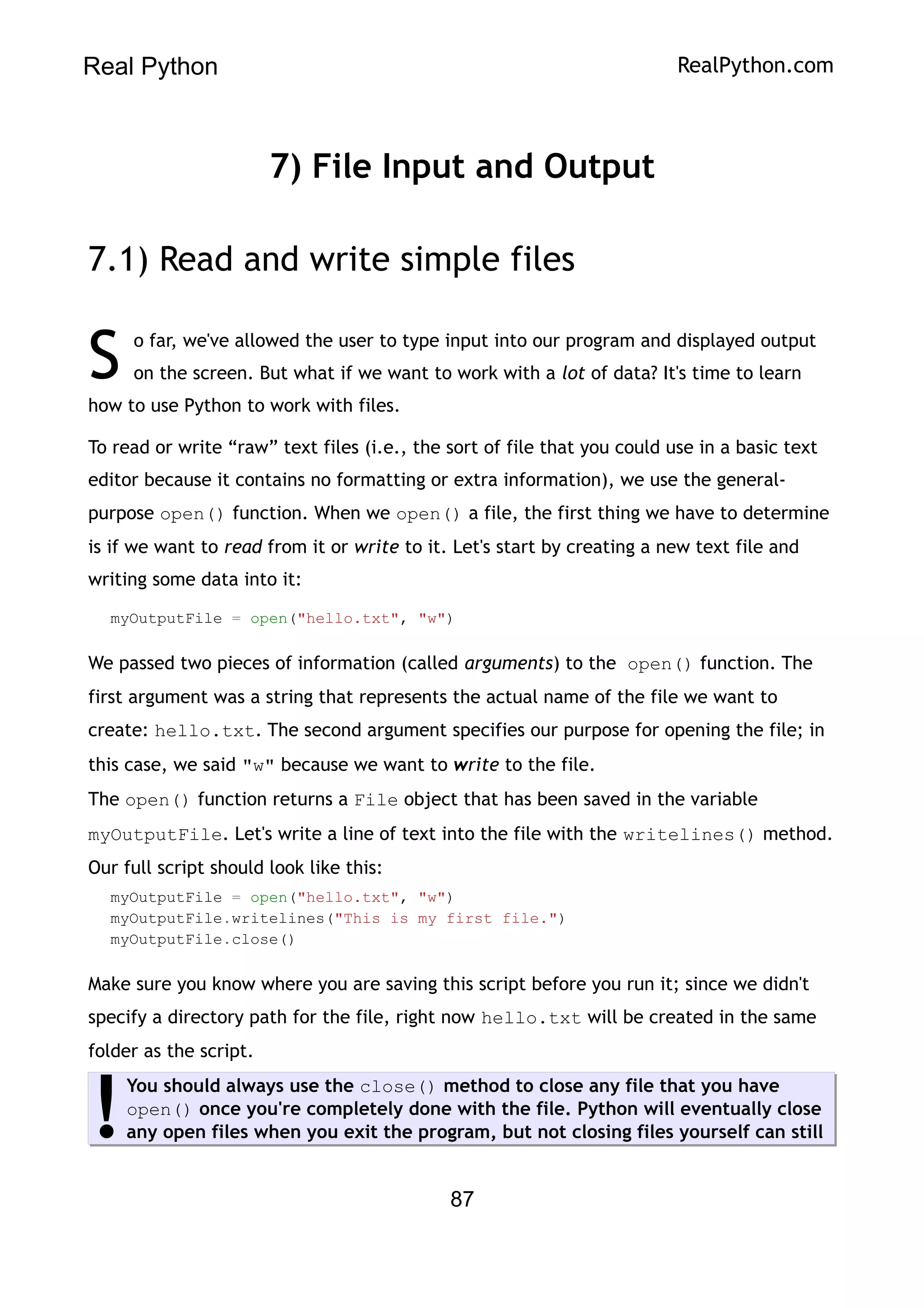 Real Python RealPython.com
7) File Input and Output
7.1) Read and write simple files
o far, we've allowed the user to type input into our program and displayed output
on the screen. But what if we want to work with a lot of data? It's time to learn
how to use Python to work with files.
S
To read or write “raw” text files (i.e., the sort of file that you could use in a basic text
editor because it contains no formatting or extra information), we use the general-
purpose open() function. When we open() a file, the first thing we have to determine
is if we want to read from it or write to it. Let's start by creating a new text file and
writing some data into it:
myOutputFile = open("hello.txt", "w")
We passed two pieces of information (called arguments) to the open() function. The
first argument was a string that represents the actual name of the file we want to
create: hello.txt. The second argument specifies our purpose for opening the file; in
this case, we said "w" because we want to write to the file.
The open() function returns a File object that has been saved in the variable
myOutputFile. Let's write a line of text into the file with the writelines() method.
Our full script should look like this:
myOutputFile = open("hello.txt", "w")
myOutputFile.writelines("This is my first file.")
myOutputFile.close()
Make sure you know where you are saving this script before you run it; since we didn't
specify a directory path for the file, right now hello.txt will be created in the same
folder as the script.
You should always use the close() method to close any file that you have
open() once you're completely done with the file. Python will eventually close
any open files when you exit the program, but not closing files yourself can still
!
87
 