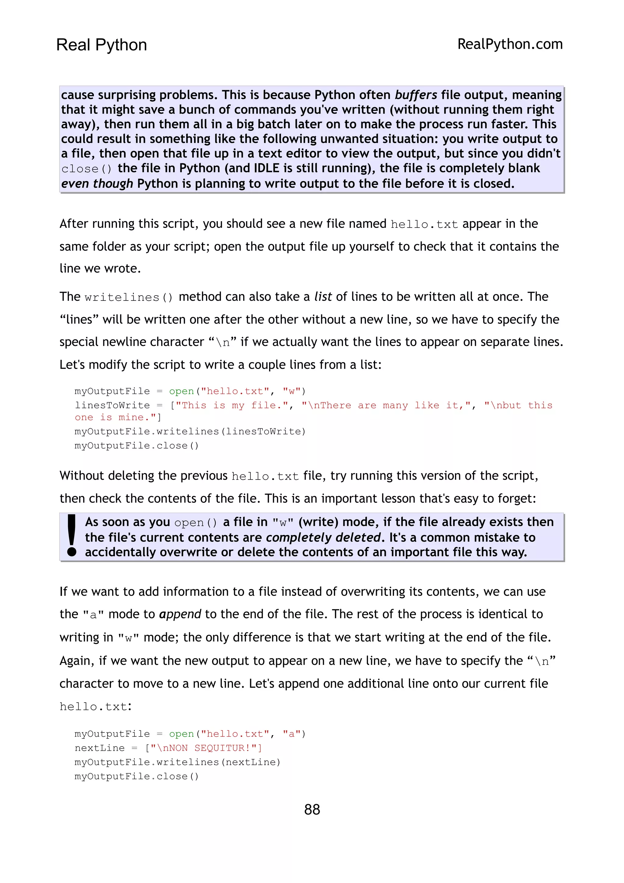 Real Python RealPython.com
cause surprising problems. This is because Python often buffers file output, meaning
that it might save a bunch of commands you've written (without running them right
away), then run them all in a big batch later on to make the process run faster. This
could result in something like the following unwanted situation: you write output to
a file, then open that file up in a text editor to view the output, but since you didn't
close() the file in Python (and IDLE is still running), the file is completely blank
even though Python is planning to write output to the file before it is closed.
After running this script, you should see a new file named hello.txt appear in the
same folder as your script; open the output file up yourself to check that it contains the
line we wrote.
The writelines() method can also take a list of lines to be written all at once. The
“lines” will be written one after the other without a new line, so we have to specify the
special newline character “n” if we actually want the lines to appear on separate lines.
Let's modify the script to write a couple lines from a list:
myOutputFile = open("hello.txt", "w")
linesToWrite = ["This is my file.", "nThere are many like it,", "nbut this
one is mine."]
myOutputFile.writelines(linesToWrite)
myOutputFile.close()
Without deleting the previous hello.txt file, try running this version of the script,
then check the contents of the file. This is an important lesson that's easy to forget:
As soon as you open() a file in "w" (write) mode, if the file already exists then
the file's current contents are completely deleted. It's a common mistake to
accidentally overwrite or delete the contents of an important file this way.
!
If we want to add information to a file instead of overwriting its contents, we can use
the "a" mode to append to the end of the file. The rest of the process is identical to
writing in "w" mode; the only difference is that we start writing at the end of the file.
Again, if we want the new output to appear on a new line, we have to specify the “n”
character to move to a new line. Let's append one additional line onto our current file
hello.txt:
myOutputFile = open("hello.txt", "a")
nextLine = ["nNON SEQUITUR!"]
myOutputFile.writelines(nextLine)
myOutputFile.close()
88
 