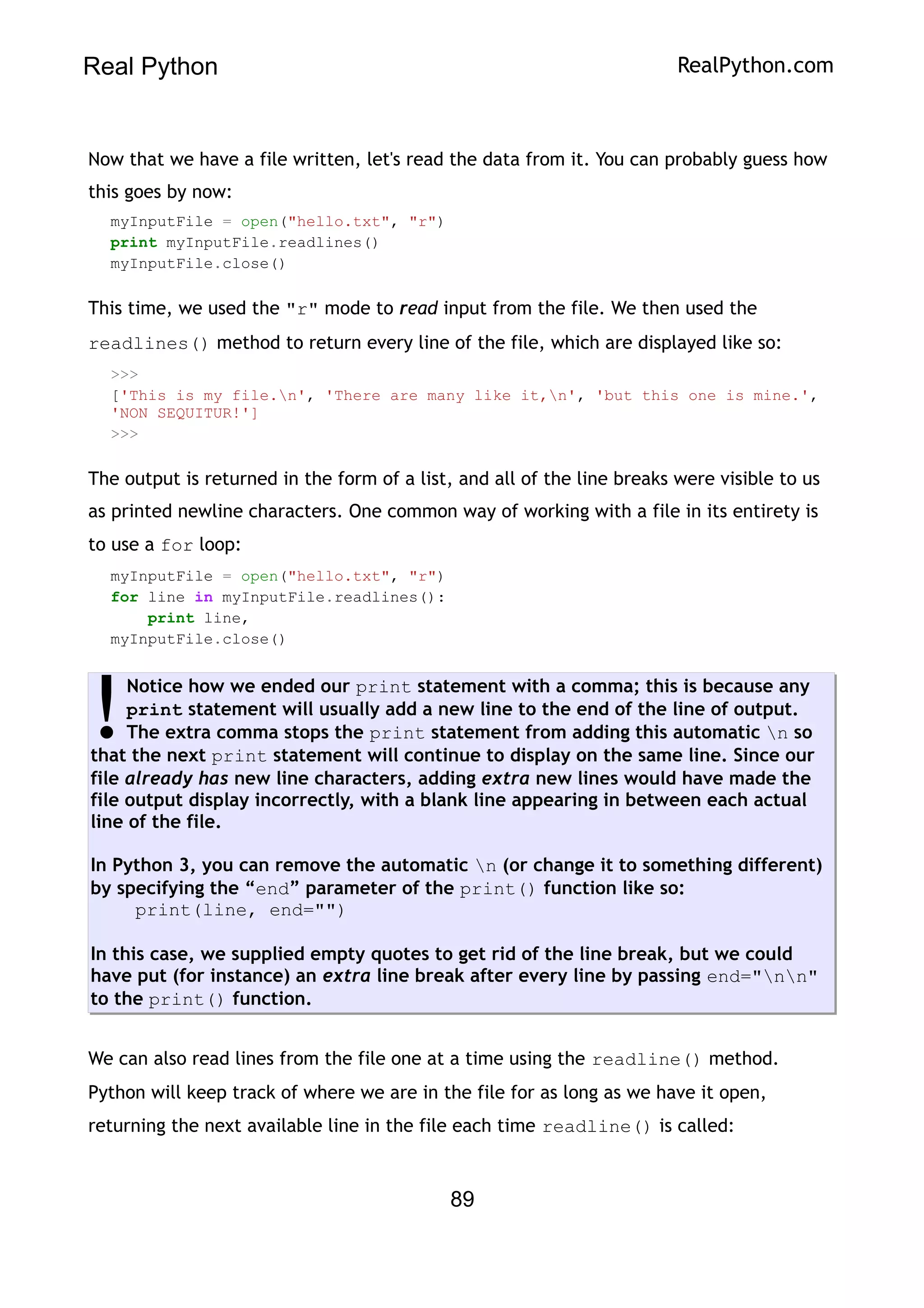 Real Python RealPython.com
Now that we have a file written, let's read the data from it. You can probably guess how
this goes by now:
myInputFile = open("hello.txt", "r")
print myInputFile.readlines()
myInputFile.close()
This time, we used the "r" mode to read input from the file. We then used the
readlines() method to return every line of the file, which are displayed like so:
>>>
['This is my file.n', 'There are many like it,n', 'but this one is mine.',
'NON SEQUITUR!']
>>>
The output is returned in the form of a list, and all of the line breaks were visible to us
as printed newline characters. One common way of working with a file in its entirety is
to use a for loop:
myInputFile = open("hello.txt", "r")
for line in myInputFile.readlines():
print line,
myInputFile.close()
Notice how we ended our print statement with a comma; this is because any
print statement will usually add a new line to the end of the line of output.
The extra comma stops the print statement from adding this automatic n so
that the next print statement will continue to display on the same line. Since our
file already has new line characters, adding extra new lines would have made the
file output display incorrectly, with a blank line appearing in between each actual
line of the file.
In Python 3, you can remove the automatic n (or change it to something different)
by specifying the “end” parameter of the print() function like so:
print(line, end="")
In this case, we supplied empty quotes to get rid of the line break, but we could
have put (for instance) an extra line break after every line by passing end="nn"
to the print() function.
!
We can also read lines from the file one at a time using the readline() method.
Python will keep track of where we are in the file for as long as we have it open,
returning the next available line in the file each time readline() is called:
89
 