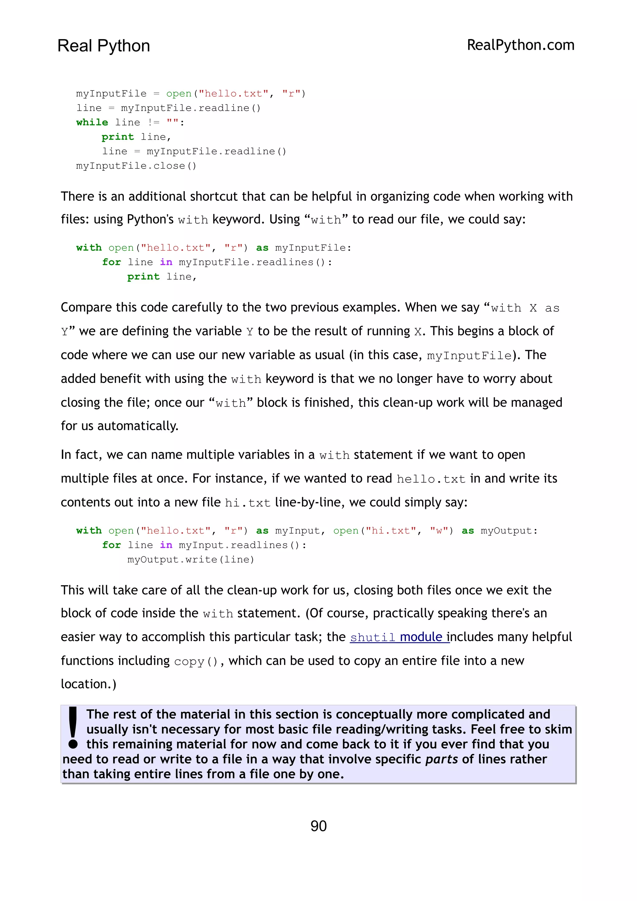 Real Python RealPython.com
myInputFile = open("hello.txt", "r")
line = myInputFile.readline()
while line != "":
print line,
line = myInputFile.readline()
myInputFile.close()
There is an additional shortcut that can be helpful in organizing code when working with
files: using Python's with keyword. Using “with” to read our file, we could say:
with open("hello.txt", "r") as myInputFile:
for line in myInputFile.readlines():
print line,
Compare this code carefully to the two previous examples. When we say “with X as
Y” we are defining the variable Y to be the result of running X. This begins a block of
code where we can use our new variable as usual (in this case, myInputFile). The
added benefit with using the with keyword is that we no longer have to worry about
closing the file; once our “with” block is finished, this clean-up work will be managed
for us automatically.
In fact, we can name multiple variables in a with statement if we want to open
multiple files at once. For instance, if we wanted to read hello.txt in and write its
contents out into a new file hi.txt line-by-line, we could simply say:
with open("hello.txt", "r") as myInput, open("hi.txt", "w") as myOutput:
for line in myInput.readlines():
myOutput.write(line)
This will take care of all the clean-up work for us, closing both files once we exit the
block of code inside the with statement. (Of course, practically speaking there's an
easier way to accomplish this particular task; the shutil module includes many helpful
functions including copy(), which can be used to copy an entire file into a new
location.)
The rest of the material in this section is conceptually more complicated and
usually isn't necessary for most basic file reading/writing tasks. Feel free to skim
this remaining material for now and come back to it if you ever find that you
need to read or write to a file in a way that involve specific parts of lines rather
than taking entire lines from a file one by one.
!
90
 