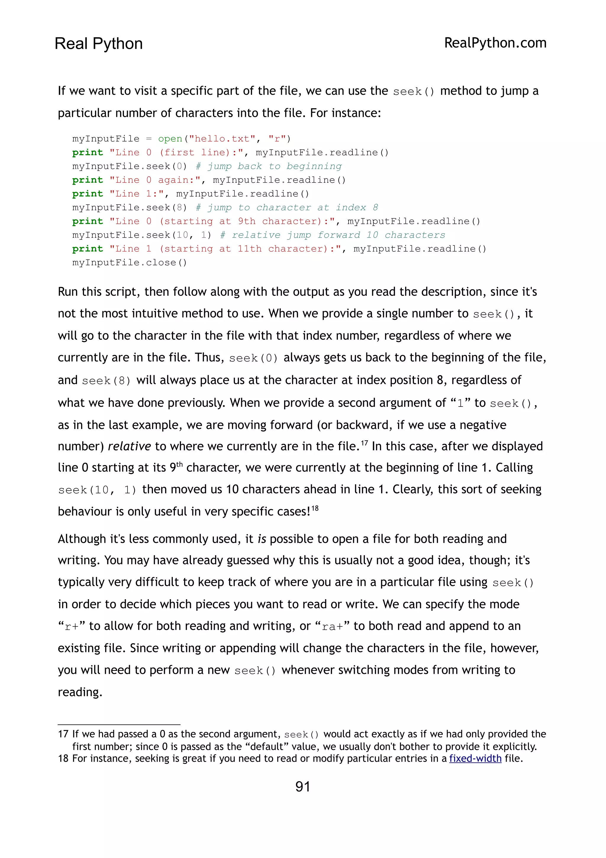 Real Python RealPython.com
If we want to visit a specific part of the file, we can use the seek() method to jump a
particular number of characters into the file. For instance:
myInputFile = open("hello.txt", "r")
print "Line 0 (first line):", myInputFile.readline()
myInputFile.seek(0) # jump back to beginning
print "Line 0 again:", myInputFile.readline()
print "Line 1:", myInputFile.readline()
myInputFile.seek(8) # jump to character at index 8
print "Line 0 (starting at 9th character):", myInputFile.readline()
myInputFile.seek(10, 1) # relative jump forward 10 characters
print "Line 1 (starting at 11th character):", myInputFile.readline()
myInputFile.close()
Run this script, then follow along with the output as you read the description, since it's
not the most intuitive method to use. When we provide a single number to seek(), it
will go to the character in the file with that index number, regardless of where we
currently are in the file. Thus, seek(0) always gets us back to the beginning of the file,
and seek(8) will always place us at the character at index position 8, regardless of
what we have done previously. When we provide a second argument of “1” to seek(),
as in the last example, we are moving forward (or backward, if we use a negative
number) relative to where we currently are in the file.17
In this case, after we displayed
line 0 starting at its 9th
character, we were currently at the beginning of line 1. Calling
seek(10, 1) then moved us 10 characters ahead in line 1. Clearly, this sort of seeking
behaviour is only useful in very specific cases!18
Although it's less commonly used, it is possible to open a file for both reading and
writing. You may have already guessed why this is usually not a good idea, though; it's
typically very difficult to keep track of where you are in a particular file using seek()
in order to decide which pieces you want to read or write. We can specify the mode
“r+” to allow for both reading and writing, or “ra+” to both read and append to an
existing file. Since writing or appending will change the characters in the file, however,
you will need to perform a new seek() whenever switching modes from writing to
reading.
17 If we had passed a 0 as the second argument, seek() would act exactly as if we had only provided the
first number; since 0 is passed as the “default” value, we usually don't bother to provide it explicitly.
18 For instance, seeking is great if you need to read or modify particular entries in a fixed-width file.
91
 