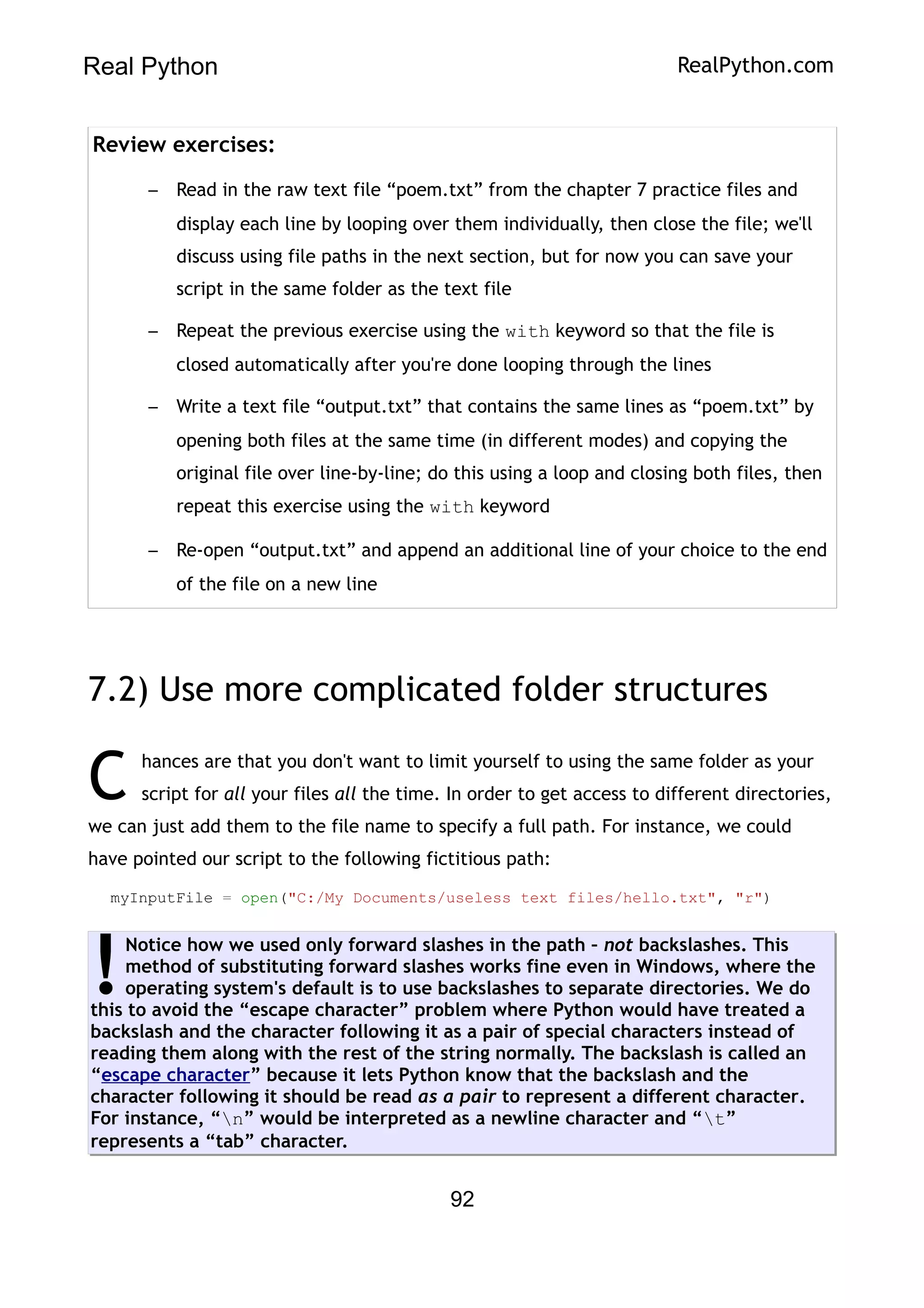 Real Python RealPython.com
Review exercises:
– Read in the raw text file “poem.txt” from the chapter 7 practice files and
display each line by looping over them individually, then close the file; we'll
discuss using file paths in the next section, but for now you can save your
script in the same folder as the text file
– Repeat the previous exercise using the with keyword so that the file is
closed automatically after you're done looping through the lines
– Write a text file “output.txt” that contains the same lines as “poem.txt” by
opening both files at the same time (in different modes) and copying the
original file over line-by-line; do this using a loop and closing both files, then
repeat this exercise using the with keyword
– Re-open “output.txt” and append an additional line of your choice to the end
of the file on a new line
7.2) Use more complicated folder structures
hances are that you don't want to limit yourself to using the same folder as your
script for all your files all the time. In order to get access to different directories,
we can just add them to the file name to specify a full path. For instance, we could
have pointed our script to the following fictitious path:
C
myInputFile = open("C:/My Documents/useless text files/hello.txt", "r")
Notice how we used only forward slashes in the path – not backslashes. This
method of substituting forward slashes works fine even in Windows, where the
operating system's default is to use backslashes to separate directories. We do
this to avoid the “escape character” problem where Python would have treated a
backslash and the character following it as a pair of special characters instead of
reading them along with the rest of the string normally. The backslash is called an
“escape character” because it lets Python know that the backslash and the
character following it should be read as a pair to represent a different character.
For instance, “n” would be interpreted as a newline character and “t”
represents a “tab” character.
!
92
 