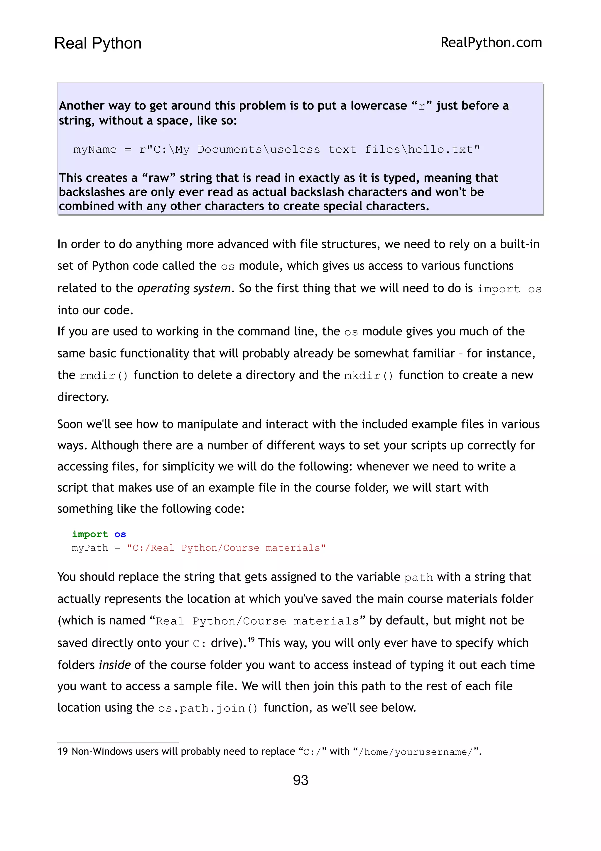 Real Python RealPython.com
Another way to get around this problem is to put a lowercase “r” just before a
string, without a space, like so:
myName = r"C:My Documentsuseless text fileshello.txt"
This creates a “raw” string that is read in exactly as it is typed, meaning that
backslashes are only ever read as actual backslash characters and won't be
combined with any other characters to create special characters.
In order to do anything more advanced with file structures, we need to rely on a built-in
set of Python code called the os module, which gives us access to various functions
related to the operating system. So the first thing that we will need to do is import os
into our code.
If you are used to working in the command line, the os module gives you much of the
same basic functionality that will probably already be somewhat familiar – for instance,
the rmdir() function to delete a directory and the mkdir() function to create a new
directory.
Soon we'll see how to manipulate and interact with the included example files in various
ways. Although there are a number of different ways to set your scripts up correctly for
accessing files, for simplicity we will do the following: whenever we need to write a
script that makes use of an example file in the course folder, we will start with
something like the following code:
import os
myPath = "C:/Real Python/Course materials"
You should replace the string that gets assigned to the variable path with a string that
actually represents the location at which you've saved the main course materials folder
(which is named “Real Python/Course materials” by default, but might not be
saved directly onto your C: drive).19
This way, you will only ever have to specify which
folders inside of the course folder you want to access instead of typing it out each time
you want to access a sample file. We will then join this path to the rest of each file
location using the os.path.join() function, as we'll see below.
19 Non-Windows users will probably need to replace “C:/” with “/home/yourusername/”.
93
 