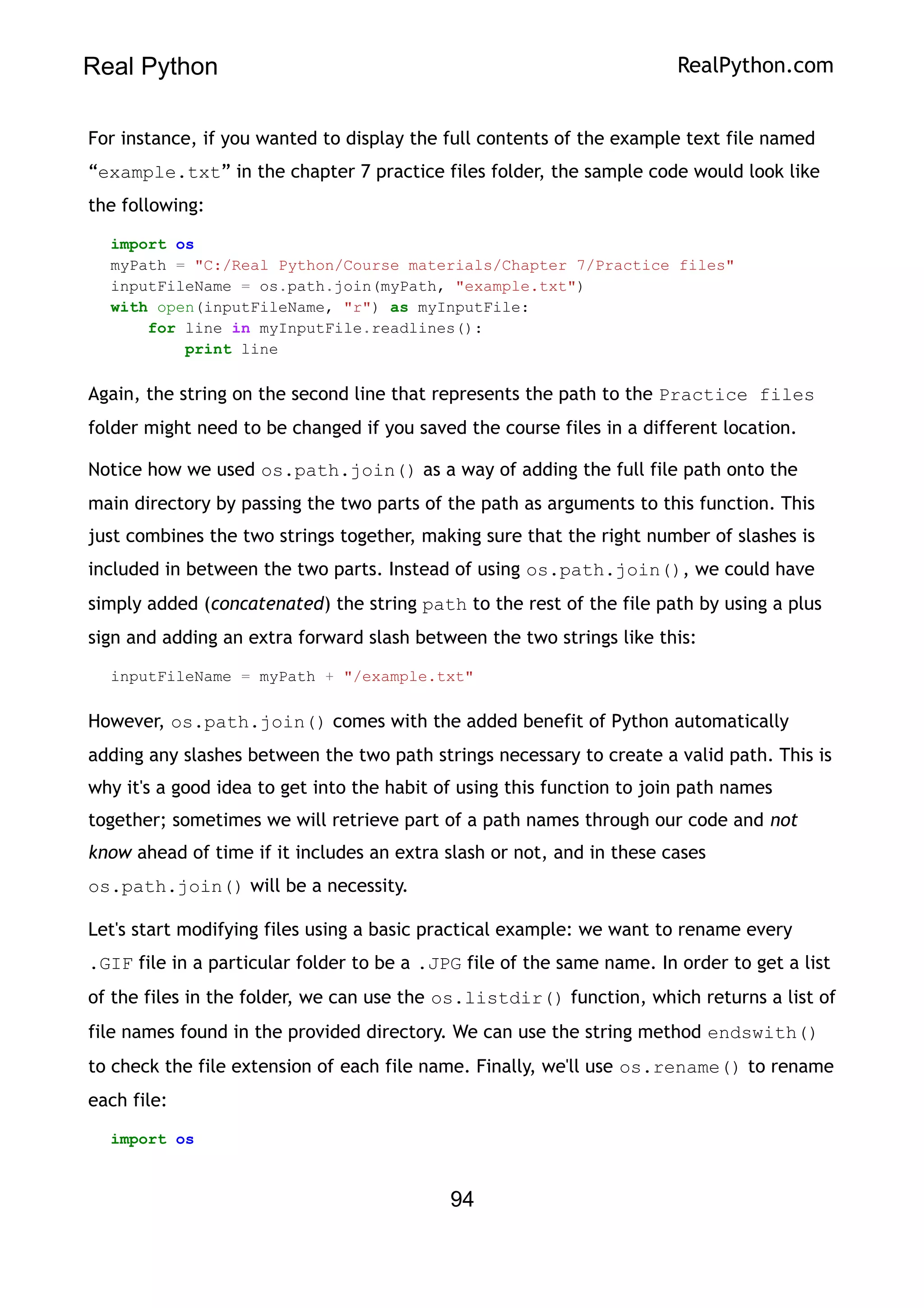 Real Python RealPython.com
For instance, if you wanted to display the full contents of the example text file named
“example.txt” in the chapter 7 practice files folder, the sample code would look like
the following:
import os
myPath = "C:/Real Python/Course materials/Chapter 7/Practice files"
inputFileName = os.path.join(myPath, "example.txt")
with open(inputFileName, "r") as myInputFile:
for line in myInputFile.readlines():
print line
Again, the string on the second line that represents the path to the Practice files
folder might need to be changed if you saved the course files in a different location.
Notice how we used os.path.join() as a way of adding the full file path onto the
main directory by passing the two parts of the path as arguments to this function. This
just combines the two strings together, making sure that the right number of slashes is
included in between the two parts. Instead of using os.path.join(), we could have
simply added (concatenated) the string path to the rest of the file path by using a plus
sign and adding an extra forward slash between the two strings like this:
inputFileName = myPath + "/example.txt"
However, os.path.join() comes with the added benefit of Python automatically
adding any slashes between the two path strings necessary to create a valid path. This is
why it's a good idea to get into the habit of using this function to join path names
together; sometimes we will retrieve part of a path names through our code and not
know ahead of time if it includes an extra slash or not, and in these cases
os.path.join() will be a necessity.
Let's start modifying files using a basic practical example: we want to rename every
.GIF file in a particular folder to be a .JPG file of the same name. In order to get a list
of the files in the folder, we can use the os.listdir() function, which returns a list of
file names found in the provided directory. We can use the string method endswith()
to check the file extension of each file name. Finally, we'll use os.rename() to rename
each file:
import os
94
 