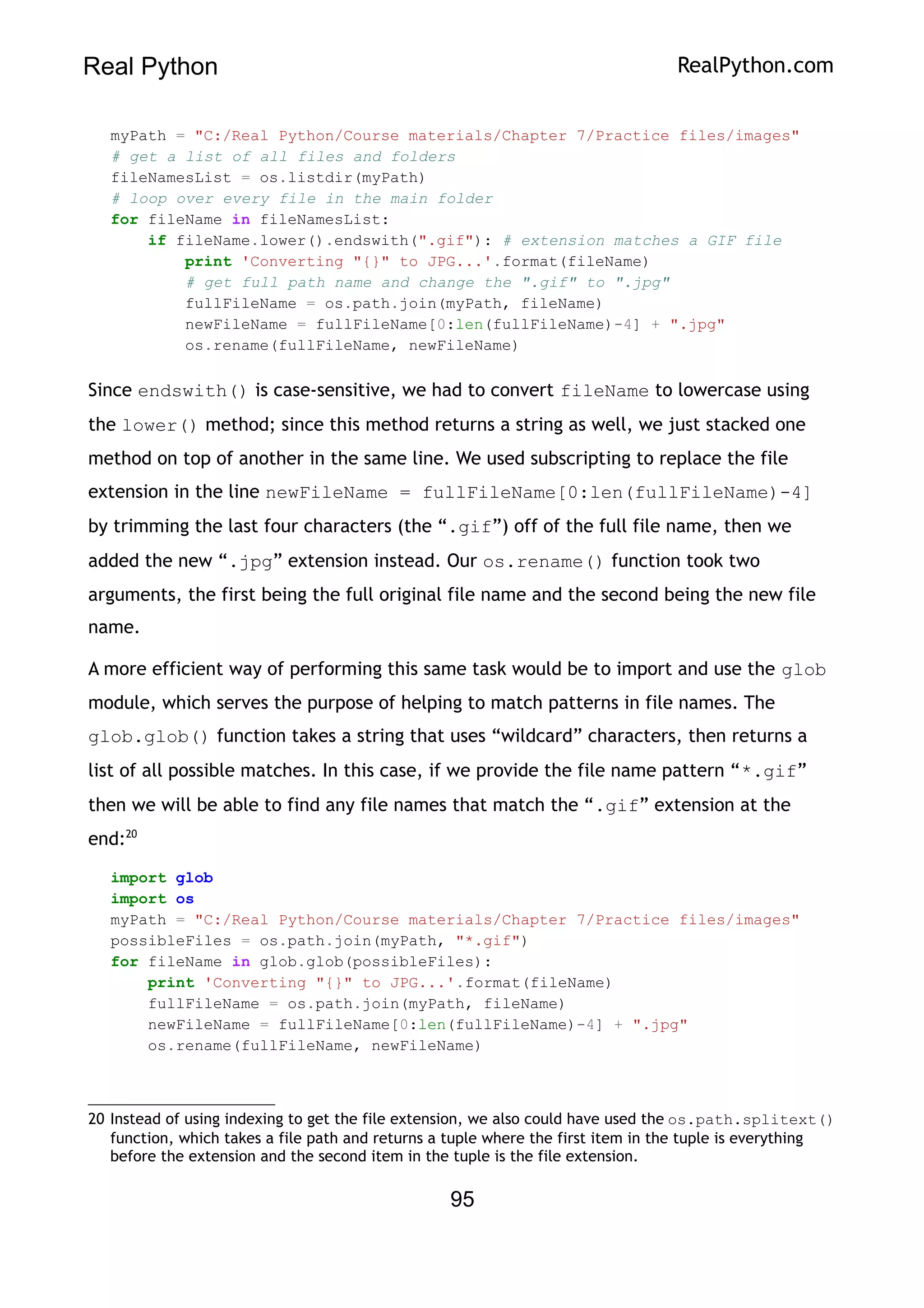 Real Python RealPython.com
myPath = "C:/Real Python/Course materials/Chapter 7/Practice files/images"
# get a list of all files and folders
fileNamesList = os.listdir(myPath)
# loop over every file in the main folder
for fileName in fileNamesList:
if fileName.lower().endswith(".gif"): # extension matches a GIF file
print 'Converting "{}" to JPG...'.format(fileName)
# get full path name and change the ".gif" to ".jpg"
fullFileName = os.path.join(myPath, fileName)
newFileName = fullFileName[0:len(fullFileName)-4] + ".jpg"
os.rename(fullFileName, newFileName)
Since endswith() is case-sensitive, we had to convert fileName to lowercase using
the lower() method; since this method returns a string as well, we just stacked one
method on top of another in the same line. We used subscripting to replace the file
extension in the line newFileName = fullFileName[0:len(fullFileName)-4]
by trimming the last four characters (the “.gif”) off of the full file name, then we
added the new “.jpg” extension instead. Our os.rename() function took two
arguments, the first being the full original file name and the second being the new file
name.
A more efficient way of performing this same task would be to import and use the glob
module, which serves the purpose of helping to match patterns in file names. The
glob.glob() function takes a string that uses “wildcard” characters, then returns a
list of all possible matches. In this case, if we provide the file name pattern “*.gif”
then we will be able to find any file names that match the “.gif” extension at the
end:20
import glob
import os
myPath = "C:/Real Python/Course materials/Chapter 7/Practice files/images"
possibleFiles = os.path.join(myPath, "*.gif")
for fileName in glob.glob(possibleFiles):
print 'Converting "{}" to JPG...'.format(fileName)
fullFileName = os.path.join(myPath, fileName)
newFileName = fullFileName[0:len(fullFileName)-4] + ".jpg"
os.rename(fullFileName, newFileName)
20 Instead of using indexing to get the file extension, we also could have used the os.path.splitext()
function, which takes a file path and returns a tuple where the first item in the tuple is everything
before the extension and the second item in the tuple is the file extension.
95
 