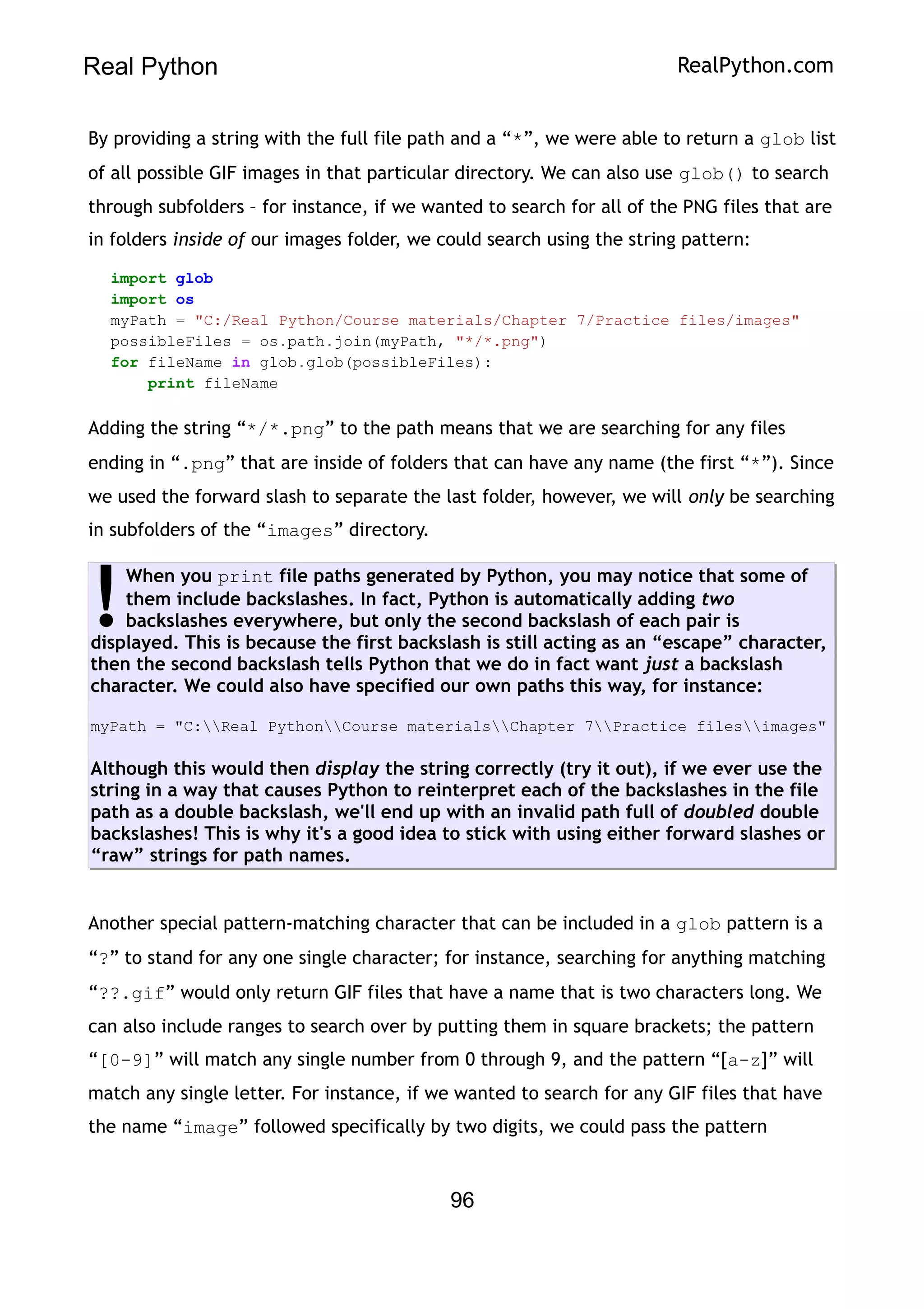 Real Python RealPython.com
By providing a string with the full file path and a “*”, we were able to return a glob list
of all possible GIF images in that particular directory. We can also use glob() to search
through subfolders – for instance, if we wanted to search for all of the PNG files that are
in folders inside of our images folder, we could search using the string pattern:
import glob
import os
myPath = "C:/Real Python/Course materials/Chapter 7/Practice files/images"
possibleFiles = os.path.join(myPath, "*/*.png")
for fileName in glob.glob(possibleFiles):
print fileName
Adding the string “*/*.png” to the path means that we are searching for any files
ending in “.png” that are inside of folders that can have any name (the first “*”). Since
we used the forward slash to separate the last folder, however, we will only be searching
in subfolders of the “images” directory.
When you print file paths generated by Python, you may notice that some of
them include backslashes. In fact, Python is automatically adding two
backslashes everywhere, but only the second backslash of each pair is
displayed. This is because the first backslash is still acting as an “escape” character,
then the second backslash tells Python that we do in fact want just a backslash
character. We could also have specified our own paths this way, for instance:
myPath = "C:Real PythonCourse materialsChapter 7Practice filesimages"
Although this would then display the string correctly (try it out), if we ever use the
string in a way that causes Python to reinterpret each of the backslashes in the file
path as a double backslash, we'll end up with an invalid path full of doubled double
backslashes! This is why it's a good idea to stick with using either forward slashes or
“raw” strings for path names.
!
Another special pattern-matching character that can be included in a glob pattern is a
“?” to stand for any one single character; for instance, searching for anything matching
“??.gif” would only return GIF files that have a name that is two characters long. We
can also include ranges to search over by putting them in square brackets; the pattern
“[0-9]” will match any single number from 0 through 9, and the pattern “[a-z]” will
match any single letter. For instance, if we wanted to search for any GIF files that have
the name “image” followed specifically by two digits, we could pass the pattern
96
 