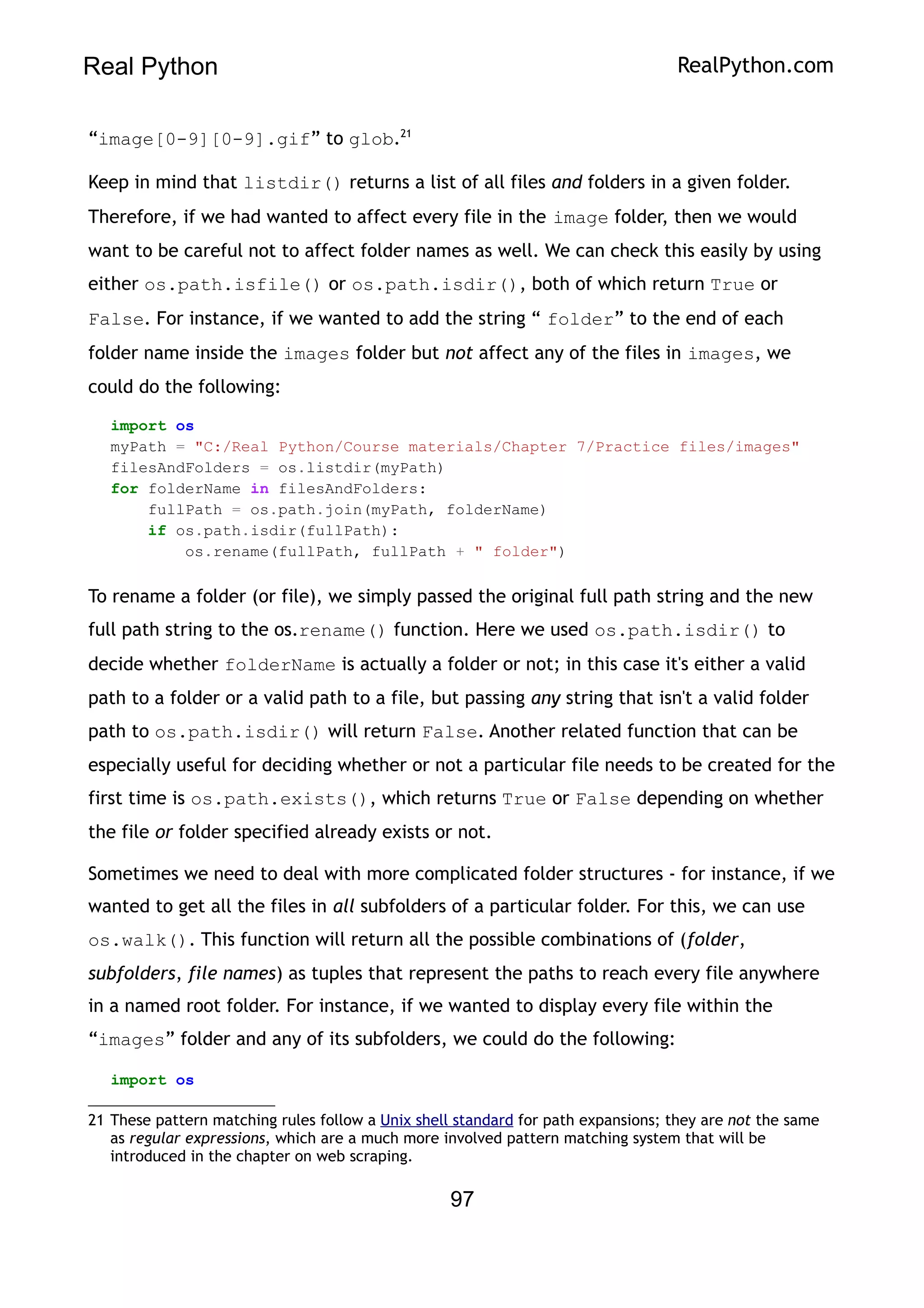 Real Python RealPython.com
“image[0-9][0-9].gif” to glob.21
Keep in mind that listdir() returns a list of all files and folders in a given folder.
Therefore, if we had wanted to affect every file in the image folder, then we would
want to be careful not to affect folder names as well. We can check this easily by using
either os.path.isfile() or os.path.isdir(), both of which return True or
False. For instance, if we wanted to add the string “ folder” to the end of each
folder name inside the images folder but not affect any of the files in images, we
could do the following:
import os
myPath = "C:/Real Python/Course materials/Chapter 7/Practice files/images"
filesAndFolders = os.listdir(myPath)
for folderName in filesAndFolders:
fullPath = os.path.join(myPath, folderName)
if os.path.isdir(fullPath):
os.rename(fullPath, fullPath + " folder")
To rename a folder (or file), we simply passed the original full path string and the new
full path string to the os.rename() function. Here we used os.path.isdir() to
decide whether folderName is actually a folder or not; in this case it's either a valid
path to a folder or a valid path to a file, but passing any string that isn't a valid folder
path to os.path.isdir() will return False. Another related function that can be
especially useful for deciding whether or not a particular file needs to be created for the
first time is os.path.exists(), which returns True or False depending on whether
the file or folder specified already exists or not.
Sometimes we need to deal with more complicated folder structures - for instance, if we
wanted to get all the files in all subfolders of a particular folder. For this, we can use
os.walk(). This function will return all the possible combinations of (folder,
subfolders, file names) as tuples that represent the paths to reach every file anywhere
in a named root folder. For instance, if we wanted to display every file within the
“images” folder and any of its subfolders, we could do the following:
import os
21 These pattern matching rules follow a Unix shell standard for path expansions; they are not the same
as regular expressions, which are a much more involved pattern matching system that will be
introduced in the chapter on web scraping.
97
 
