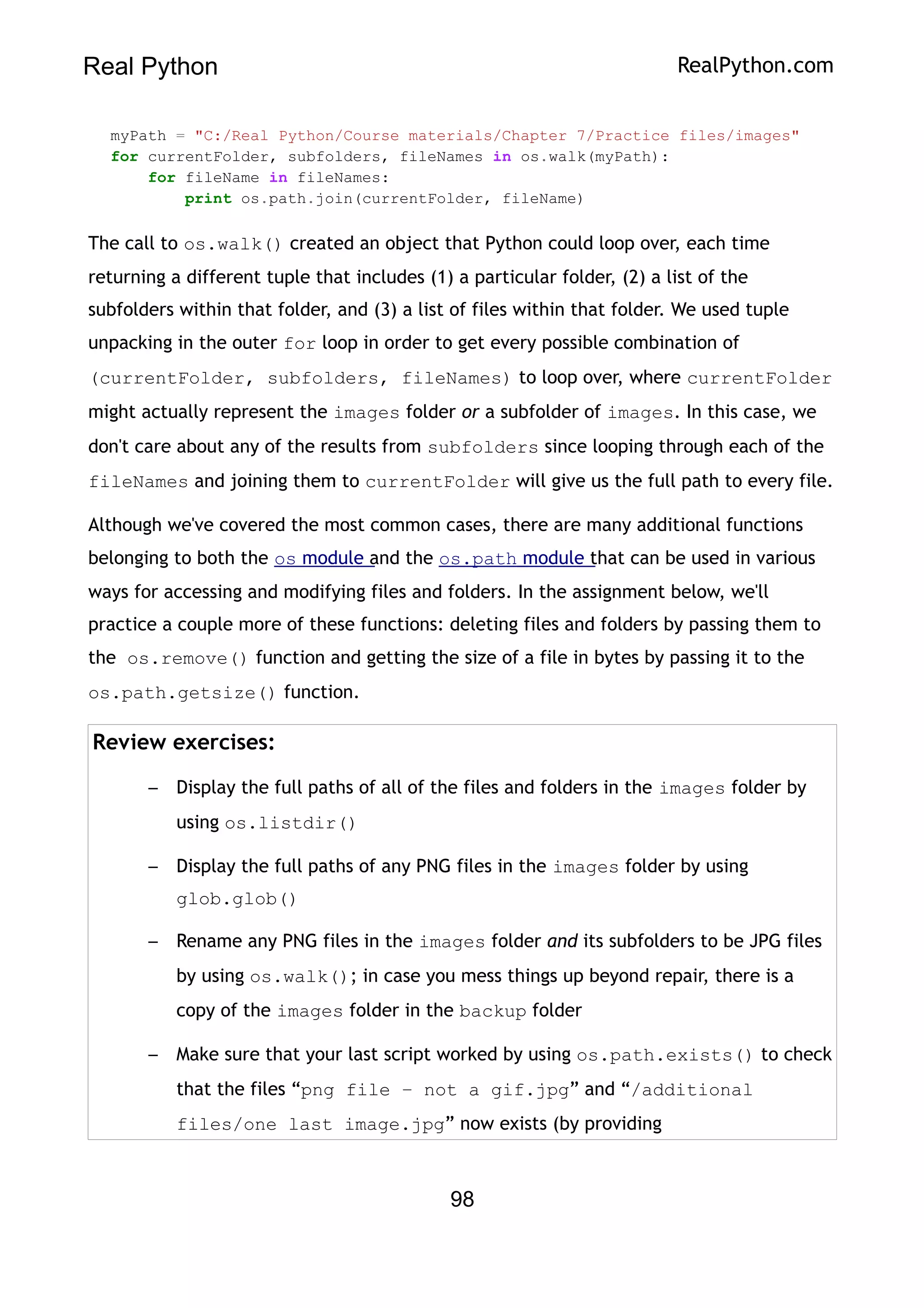 Real Python RealPython.com
myPath = "C:/Real Python/Course materials/Chapter 7/Practice files/images"
for currentFolder, subfolders, fileNames in os.walk(myPath):
for fileName in fileNames:
print os.path.join(currentFolder, fileName)
The call to os.walk() created an object that Python could loop over, each time
returning a different tuple that includes (1) a particular folder, (2) a list of the
subfolders within that folder, and (3) a list of files within that folder. We used tuple
unpacking in the outer for loop in order to get every possible combination of
(currentFolder, subfolders, fileNames) to loop over, where currentFolder
might actually represent the images folder or a subfolder of images. In this case, we
don't care about any of the results from subfolders since looping through each of the
fileNames and joining them to currentFolder will give us the full path to every file.
Although we've covered the most common cases, there are many additional functions
belonging to both the os module and the os.path module that can be used in various
ways for accessing and modifying files and folders. In the assignment below, we'll
practice a couple more of these functions: deleting files and folders by passing them to
the os.remove() function and getting the size of a file in bytes by passing it to the
os.path.getsize() function.
Review exercises:
– Display the full paths of all of the files and folders in the images folder by
using os.listdir()
– Display the full paths of any PNG files in the images folder by using
glob.glob()
– Rename any PNG files in the images folder and its subfolders to be JPG files
by using os.walk(); in case you mess things up beyond repair, there is a
copy of the images folder in the backup folder
– Make sure that your last script worked by using os.path.exists() to check
that the files “png file – not a gif.jpg” and “/additional
files/one last image.jpg” now exists (by providing
98
 