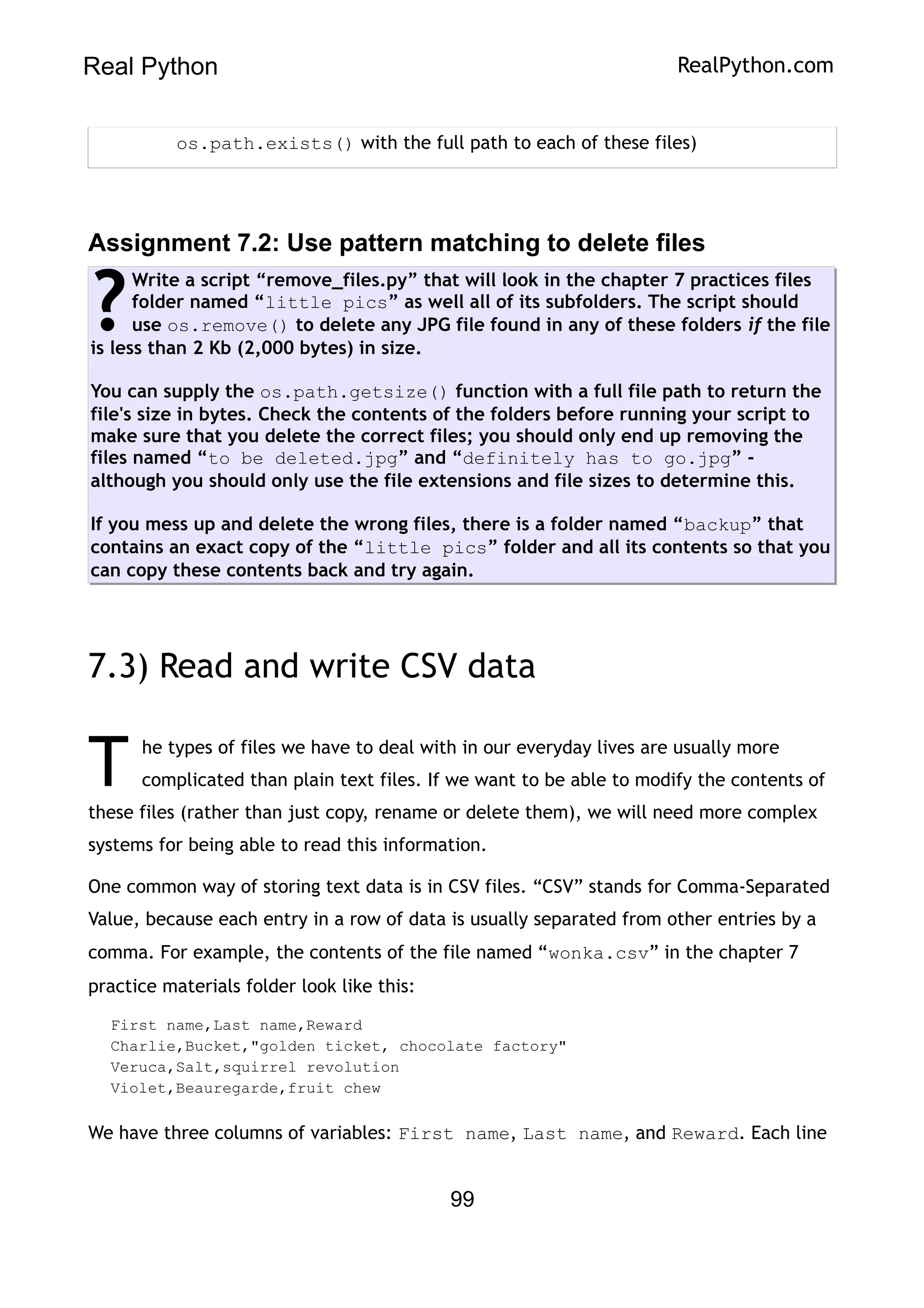 Real Python RealPython.com
os.path.exists() with the full path to each of these files)
Assignment 7.2: Use pattern matching to delete files
Write a script “remove_files.py” that will look in the chapter 7 practices files
folder named “little pics” as well all of its subfolders. The script should
use os.remove() to delete any JPG file found in any of these folders if the file
is less than 2 Kb (2,000 bytes) in size.
You can supply the os.path.getsize() function with a full file path to return the
file's size in bytes. Check the contents of the folders before running your script to
make sure that you delete the correct files; you should only end up removing the
files named “to be deleted.jpg” and “definitely has to go.jpg” -
although you should only use the file extensions and file sizes to determine this.
If you mess up and delete the wrong files, there is a folder named “backup” that
contains an exact copy of the “little pics” folder and all its contents so that you
can copy these contents back and try again.
?
7.3) Read and write CSV data
he types of files we have to deal with in our everyday lives are usually more
complicated than plain text files. If we want to be able to modify the contents of
these files (rather than just copy, rename or delete them), we will need more complex
systems for being able to read this information.
T
One common way of storing text data is in CSV files. “CSV” stands for Comma-Separated
Value, because each entry in a row of data is usually separated from other entries by a
comma. For example, the contents of the file named “wonka.csv” in the chapter 7
practice materials folder look like this:
First name,Last name,Reward
Charlie,Bucket,"golden ticket, chocolate factory"
Veruca,Salt,squirrel revolution
Violet,Beauregarde,fruit chew
We have three columns of variables: First name, Last name, and Reward. Each line
99
 