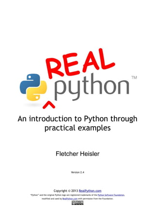 An introduction to Python through
practical examples
Fletcher Heisler
Version 2.4
Copyright © 2013 RealPython.com
“Python” and the original Python logo are registered trademarks of the Python Software Foundation,
modified and used by RealPython.com with permission from the Foundation.
 