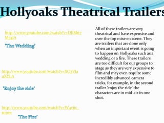 All of these trailers are very
 http://www.youtube.com/watch?v=DK8bt7   theatrical and have expensive and
 M74lA                                   over the top mise en scene. They
                                         are trailers that are done only
                                         when an important event is going
                                         to happen on Hollyoaks such as a
                                         wedding or a fire. These trailers
                                         are too difficult for our groups to
                                         stage as they are very expensive to
http://www.youtube.com/watch?v=XO3Vla    film and may even require some
uXYLA                                    incredibly advanced camera
                                         tricks, for example, in the second
                                         trailer ‘enjoy the ride’ the
                                         characters are in mid-air in one
                                         shot.

http://www.youtube.com/watch?v=W4vjic_
smow
 
