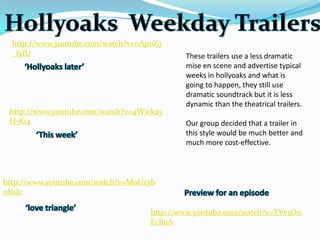 http://www.youtube.com/watch?v=oAp0Z3
  _fyfU                                     These trailers use a less dramatic
                                            mise en scene and advertise typical
                                            weeks in hollyoaks and what is
                                            going to happen, they still use
                                            dramatic soundtrack but it is less
                                            dynamic than the theatrical trailers.
 http://www.youtube.com/watch?v=4Wwk25
 H-Ki4                                      Our group decided that a trailer in
                                            this style would be much better and
                                            much more cost-effective.



http://www.youtube.com/watch?v=MoUz5b
0YoIc

                                    http://www.youtube.com/watch?v=TVt3On
                                    FcBuA
 