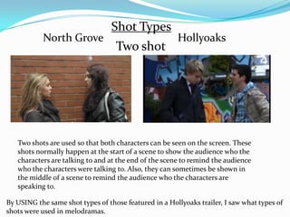 Shot Types
           North Grove                                 Hollyoaks
                                   Two shot




   Two shots are used so that both characters can be seen on the screen. These
   shots normally happen at the start of a scene to show the audience who the
   characters are talking to and at the end of the scene to remind the audience
   who the characters were talking to. Also, they can sometimes be shown in
   the middle of a scene to remind the audience who the characters are
   speaking to.

By USING the same shot types of those featured in a Hollyoaks trailer, I saw what types of
shots were used in melodramas.
 