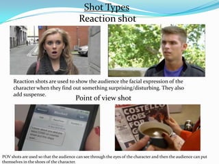 Shot Types
                                         Reaction shot




      Reaction shots are used to show the audience the facial expression of the
      character when they find out something surprising/disturbing. They also
      add suspense.
                                       Point of view shot




POV shots are used so that the audience can see through the eyes of the character and then the audience can put
themselves in the shoes of the character.
 