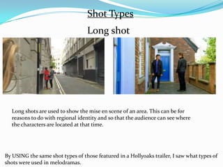 Shot Types
                                  Long shot




  Long shots are used to show the mise en scene of an area. This can be for
  reasons to do with regional identity and so that the audience can see where
  the characters are located at that time.




By USING the same shot types of those featured in a Hollyoaks trailer, I saw what types of
shots were used in melodramas.
 