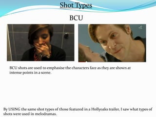 Shot Types
                                       BCU




   BCU shots are used to emphasise the characters face as they are shown at
   intense points in a scene.




By USING the same shot types of those featured in a Hollyoaks trailer, I saw what types of
shots were used in melodramas.
 