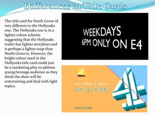 The title card for North Grove id
very different to the Hollyoaks
one. The Hollyoaks one is in a
lighter colour scheme
suggesting that the Hollyoaks
trailer has lighter storylines and
is perhaps a lighter soap than
North Grove is. However, the
bright colour used in the
Hollyoaks title card could just
be a marketing ploy to address
young/teenage audience as they
think the show will be
entertaining and deal with light
topics.
 