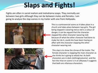 Fights are often in social realism and melodrama soaps. They normally are
between two girls although they can be between males and females. I am
going to analyse the slap scenes in my trailer with one from Hollyoaks.

                                             This is a controversial scene as it takes place in a
                                             church and takes place between two girls. The girl
                                             being slapped is wearing red as red is a colour of
                                             danger, it can be argued that the character
                                             slapped the other character (wearing red)
                                             because of what the other character had done to
                                             make her do it, could she have been having an
                                             affair with the character slapping the other
                                             character wearing red.

                                             This slap is to show the climax of the trailer. The
                                             female character is slapping the main character as
                                             she thinks he is going to attack her. As both
                                             characters are in dark clothing(costume) and the
                                             fact the mise en scene is in an alleyway it suggests
                                             that both are villainous characters.
 