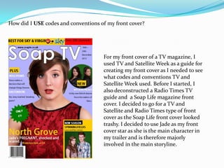 How did I USE codes and conventions of my front cover?




                                     For my front cover of a TV magazine, I
                                     used TV and Satellite Week as a guide for
                                     creating my front cover as I needed to see
                                     what codes and conventions TV and
                                     Satellite Week used. Before I started, I
                                     also deconstructed a Radio Times TV
                                     guide and a Soap Life magazine front
                                     cover. I decided to go for a TV and
                                     Satellite and Radio Times type of front
                                     cover as the Soap Life front cover looked
                                     trashy. I decided to use Jade as my front
                                     cover star as she is the main character in
                                     my trailer and is therefore majorly
                                     involved in the main storyline.
 