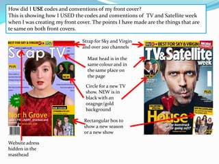 How did I USE codes and conventions of my front cover?
This is showing how I USED the codes and conventions of TV and Satellite week
when I was creating my front cover. The points I have made are the things that are
te same on both front covers.

                               Strap for Sky and Virgin
                               and over 200 channels

                                  Mast head is in the
                                  same colour and in
                                  the same place on
                                  the page

                                 Circle for a new TV
                                 show. NEW is in
                                 black with an
                                 oragnge/gold
                                 background

                                Rectangular box to
                                show a new season
                                or a new show

Website adress
hidden in the
masthead
 