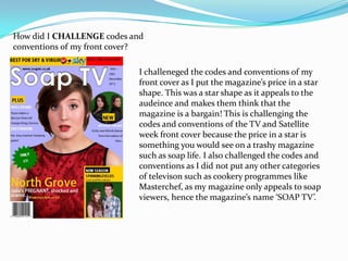 How did I CHALLENGE codes and
conventions of my front cover?

                             I challeneged the codes and conventions of my
                             front cover as I put the magazine’s price in a star
                             shape. This was a star shape as it appeals to the
                             audeince and makes them think that the
                             magazine is a bargain! This is challenging the
                             codes and conventions of the TV and Satellite
                             week front cover because the price in a star is
                             something you would see on a trashy magazine
                             such as soap life. I also challenged the codes and
                             conventions as I did not put any other categories
                             of televison such as cookery programmes like
                             Masterchef, as my magazine only appeals to soap
                             viewers, hence the magazine’s name ‘SOAP TV’.
 
