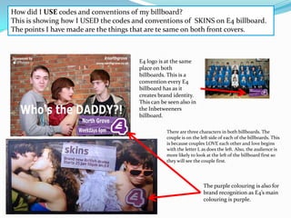 How did I USE codes and conventions of my billboard?
This is showing how I USED the codes and conventions of SKINS on E4 billboard.
The points I have made are the things that are te same on both front covers.



                                       E4 logo is at the same
                                       place on both
                                       billboards. This is a
                                       convention every E4
                                       billboard has as it
                                       creates brand identity.
                                       This can be seen also in
                                       the Inbetweeners
                                       billboard.

                                                  There are three characters in both billboards. The
                                                  couple is on the left side of each of the billboards. This
                                                  is because couples LOVE each other and love begins
                                                  with the letter L as does the left. Also, the audience is
                                                  more likely to look at the left of the billboard first so
                                                  they will see the couple first.




                                                                    The purple colouring is also for
                                                                    brand recognition as E4’s main
                                                                    colouring is purple.
 