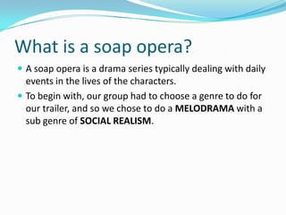 What is a soap opera?
 A soap opera is a drama series typically dealing with daily
  events in the lives of the characters.
 To begin with, our group had to choose a genre to do for
  our trailer, and so we chose to do a MELODRAMA with a
  sub genre of SOCIAL REALISM.
 