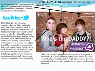 How did I CHALLENGE codes and conventions of my
#northgrove is so that viewers can interact   front cover?
with other fans of the show and discuss                 Mark             Jade                    Joe
topics of the show on twitter. This helps
the audience to stay connected.




The billboard/poster shows the
characters showing their emotion by
using their facial expression. Mark is
happy and is blissfully unaware that Jade
has been having an affair with Joe and is
unsure of who the Father of her unborn
baby is. Jade is scared and shocked by her
baby news and is looking at Joe with a
terrified look, hinting that her secret
relationship is soon to come out and her
lies will be exposed. Joe is annoyed that
Jade is still playing ‘happy famalies’ with
Mark. Because the characters emotions
are clear in the facial expressions and
body language, the audience can create           “Who’s the Daddy?!” Is a popular question used in tv soaps and in
an understanding of each character and           other media. It is often used to imply that there is more than one
create an impression of their personality.       possibility of who the baby’s Father is. I felt that this was the most
                                                 appropriate title as the main storyline for my soap is an affair and a
                                                 pregnancy.
 