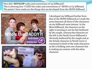 How did I DEVELOP codes and conventions of my billboard?
This is showing how I USED the codes and conventions of SKINS on E4 billboard.
The points I have made are the things that are developed from the SKINS billboard

                                             I developed my billboard further from
                                             that of the SKINS billboard as I made the
                                             scene between all three of the characters
                                             on my billboard more intense. In the
                                             Skins billboard, the character on the
                                             right is seeming to not be that bothered
                                             by the couple, whereas the character on
                                             the left in the North Grove billboard is
                                             obviously bothered by the couple and as
                                             the female character in North Grove is
                                             connected to both of the male characters
                                             as she is holding onto one character but
                                             is making eye contact with the other
                                             character.
 