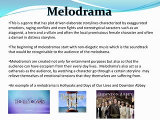 •This is a genre that has plot driven elaborate storylines characterized by exaggurated
emotions, raging conflicts and even fights and stereotypical caracters such as an
atagonist, a hero and a villain and often the local promiscious female character and often
a damsel in distress storyline.

•The beginning of meleodramas start with non-diegetic music which is the soundtrack
that would be recognisable to the audience of the melodrama.

•Melodrama’s are created not only for entainment purposes but also so that the
audience can have escapism from their every day lives. Melodrama’s also act as a
catharasis as the audience, by watching a character go through a certain storyline may
relieve themselves of emotional tensions that they themselves are suffering from.

•An example of a melodrama is Hollyoaks and Days of Our Lives and Downton Abbey
 
