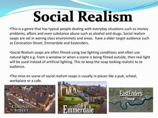 •This is a genre that has typical people dealing with everyday situations such as money
problems, affairs and even substance abuse such as alcohol and drugs. Social realism
soaps are set in woring class environmets and areas. have a older target audience such
as Coronation Street, Emmerdale and Eastenders.

•Social Realism soaps are often filmed using low lighting conditions and often use
natural light e.g. From a window or when a scene is being filmed outside, then real light
will be used instead of artificial lighting. This to keep the soap looking realistic to te
audience.

•The mise en scene of social realism soaps is usually in places like a pub, school,
workplace or a cafe.
 
