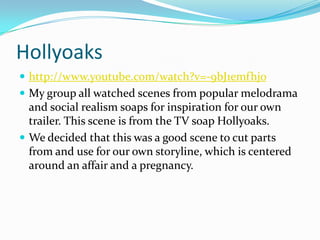 Hollyoaks
 http://www.youtube.com/watch?v=-9bJ1emfhjo
 My group all watched scenes from popular melodrama
  and social realism soaps for inspiration for our own
  trailer. This scene is from the TV soap Hollyoaks.
 We decided that this was a good scene to cut parts
  from and use for our own storyline, which is centered
  around an affair and a pregnancy.
 