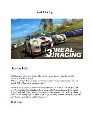Real 3 Racing
Game Info:
Real Racing 3 sets a new standard for mobile racing games – it really must be
experienced to be believed.
**This is a highly detailed game of superior quality. Please make sure you have at
least 1.2GB of free space on your device.**
Featuring a wide variety of officially licensed tracks, an expanded 22-car grid, and
over 50 meticulously detailed cars from makers like Porsche, Lamborghini, Dodge,
Bugatti, and Audi. Plus, racing against friends becomes even easier with the advanced
Time Shifted Multiplayer™ (TSM) technology, allowing you to race anyone, anytime,
anywhere on smartphone and tablet devices!
Real Cars
 
