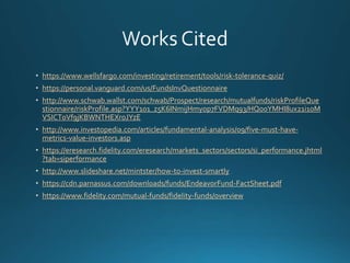 https://www.wellsfargo.com/investing/retirement/tools/risk-tolerance-quiz/
https://personal.vanguard.com/us/FundsInvQuestionnaire
http://www.schwab.wallst.com/schwab/Prospect/research/mutualfunds/riskProfileQue
stionnaire/riskProfile.asp?YYY101_z5K6INmijHmyop7FVDMq93/HQo0YMHI8ux21i1oM
VSICT0Vf9jKBWNTHEXroJYzE
http://www.investopedia.com/articles/fundamental-analysis/09/five-must-have-
metrics-value-investors.asp
https://eresearch.fidelity.com/eresearch/markets_sectors/sectors/si_performance.jhtml
?tab=siperformance
http://www.slideshare.net/mintster/how-to-invest-smartly
https://cdn.parnassus.com/downloads/funds/EndeavorFund-FactSheet.pdf
https://www.fidelity.com/mutual-funds/fidelity-funds/overview
 